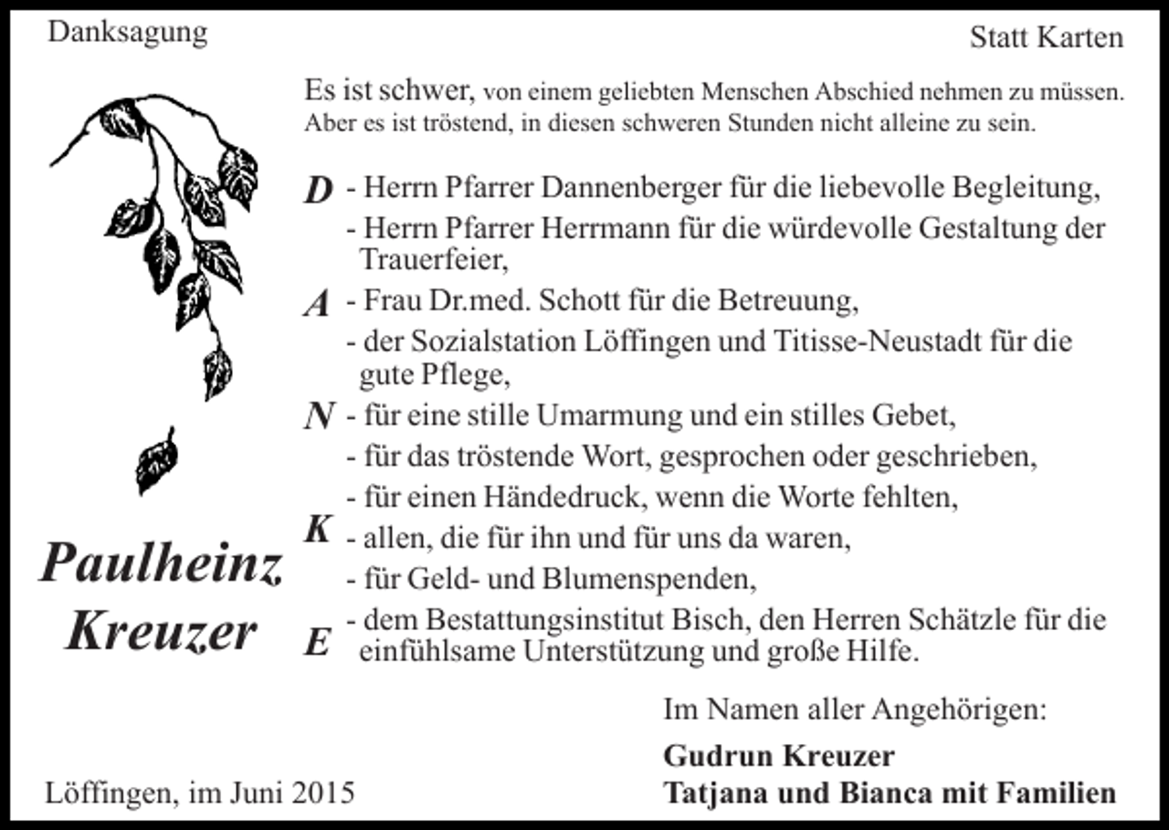 <p>Danksagung</p><p>Statt Karten<br />Es ist schwer, von einem geliebten Menschen Abschied nehmen zu müssen.<br />Aber es ist tröstend, in diesen schweren Stunden nicht alleine zu sein.</p><p>D<br />A<br />N</p><p>Paulheinz<br />Kreuzer</p><p>K<br />E</p><p>- Herrn Pfarrer Dannenberger für die liebevolle Begleitung,<br />- Herrn Pfarrer Herrmann für die würdevolle Gestaltung der<br />Trauerfeier,<br />- Frau Dr.med. Schott für die Betreuung,<br />- der Sozialstation Löffingen und Titisse-Neustadt für die<br />gute Pflege,<br />- für eine stille Umarmung und ein stilles Gebet,<br />- für das tröstende Wort, gesprochen oder geschrieben,<br />- für einen Händedruck, wenn die Worte fehlten,<br />- allen, die für ihn und für uns da waren,<br />- für Geld- und Blumenspenden,<br />- dem Bestattungsinstitut Bisch, den Herren Schätzle für die<br />einfühlsame Unterstützung und große Hilfe.</p><p>Löffingen, im Juni 2015</p><p>Im Namen aller Angehörigen:<br />Gudrun Kreuzer<br />Tatjana und Bianca mit Familien</p>