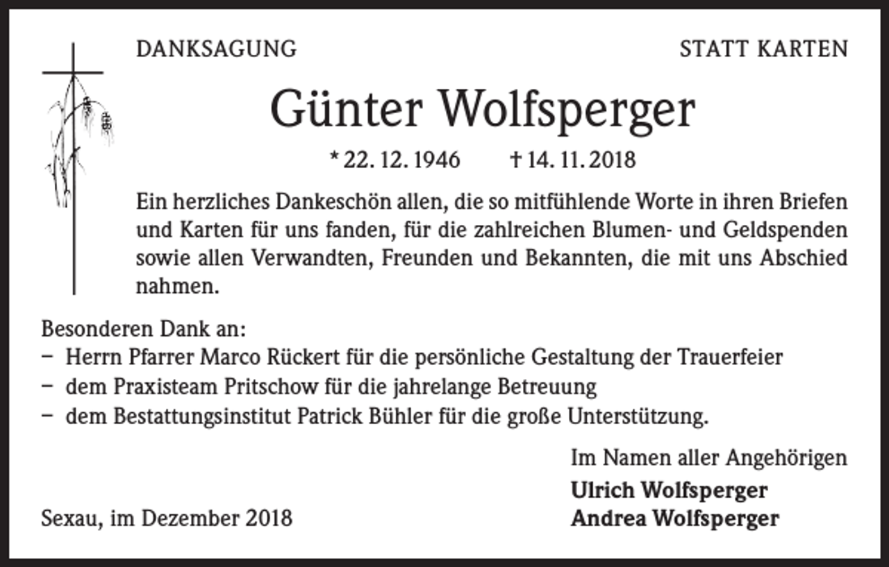 <p>DANKSAGUNG</p><p>STATT KARTEN</p><p>Günter Wolfsperger<br />* 22. 12. 1946 † 14. 11. 2018<br />Ein herzliches Dankeschön allen, die so mitfühlende Worte in ihren Briefen<br />und ­Karten für uns fanden, für die zahlreichen Blumen- und Geldspenden<br />sowie allen ­Verwandten, Freunden und Bekannten, die mit uns Abschied<br />nahmen.<br />Besonderen Dank an:<br />– Herrn Pfarrer Marco Rückert für die persönliche Gestaltung der Trauerfeier<br />– dem Praxisteam Pritschow für die jahrelange Betreuung<br />– dem Bestattungsinstitut Patrick Bühler für die große Unterstützung.</p><p>Sexau, im Dezember 2018</p><p>Im Namen aller Angehörigen<br />Ulrich Wolfsperger<br />Andrea Wolfsperger</p>
