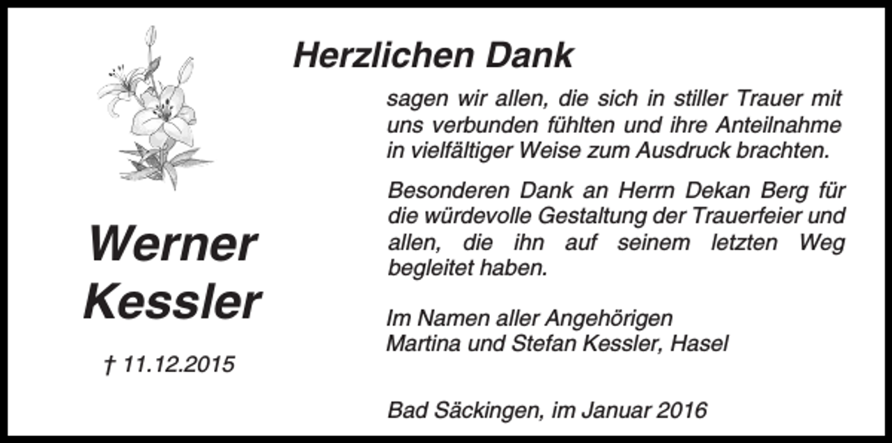 <p>Herzlichen Dank<br />sagen wir allen, die sich in stiller Trauer mit<br />uns verbunden fühlten und ihre Anteilnahme<br />in vielfältiger Weise zum Ausdruck brachten.</p><p>Werner<br />Kessler<br />† 11.12.2015</p><p>Besonderen Dank an Herrn Dekan Berg für<br />die würdevolle Gestaltung der Trauerfeier und<br />allen, die ihn auf seinem letzten Weg<br />begleitet haben.<br />Im Namen aller Angehörigen<br />Martina und Stefan Kessler, Hasel<br />Bad Säckingen, im Januar 2016</p>