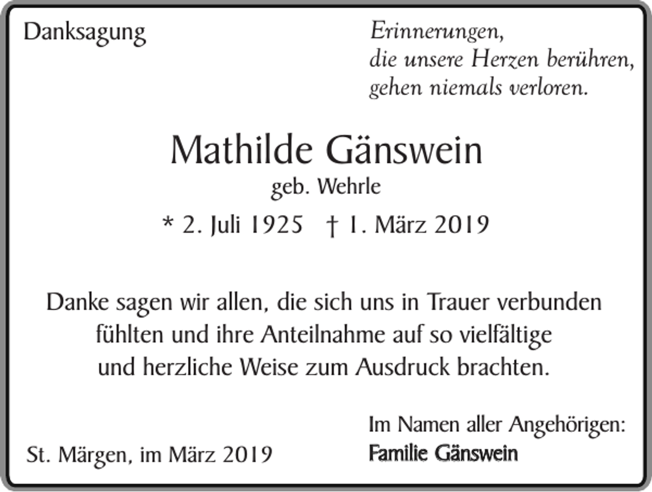 <p>Erinnerungen,<br />die unsere Herzen berühren,<br />gehen niemals verloren.</p><p>Danksagung</p><p>Mathilde Gänswein<br />geb. Wehrle</p><p>* 2. Juli 1925 † 1. März 2019<br />Danke sagen wir allen, die sich uns in Trauer verbunden<br />fühlten und ihre Anteilnahme auf so vielfältige<br />und herzliche Weise zum Ausdruck brachten.<br />St. Märgen, im März 2019</p><p>Im Namen aller Angehörigen:<br />Familie Gänswein</p>