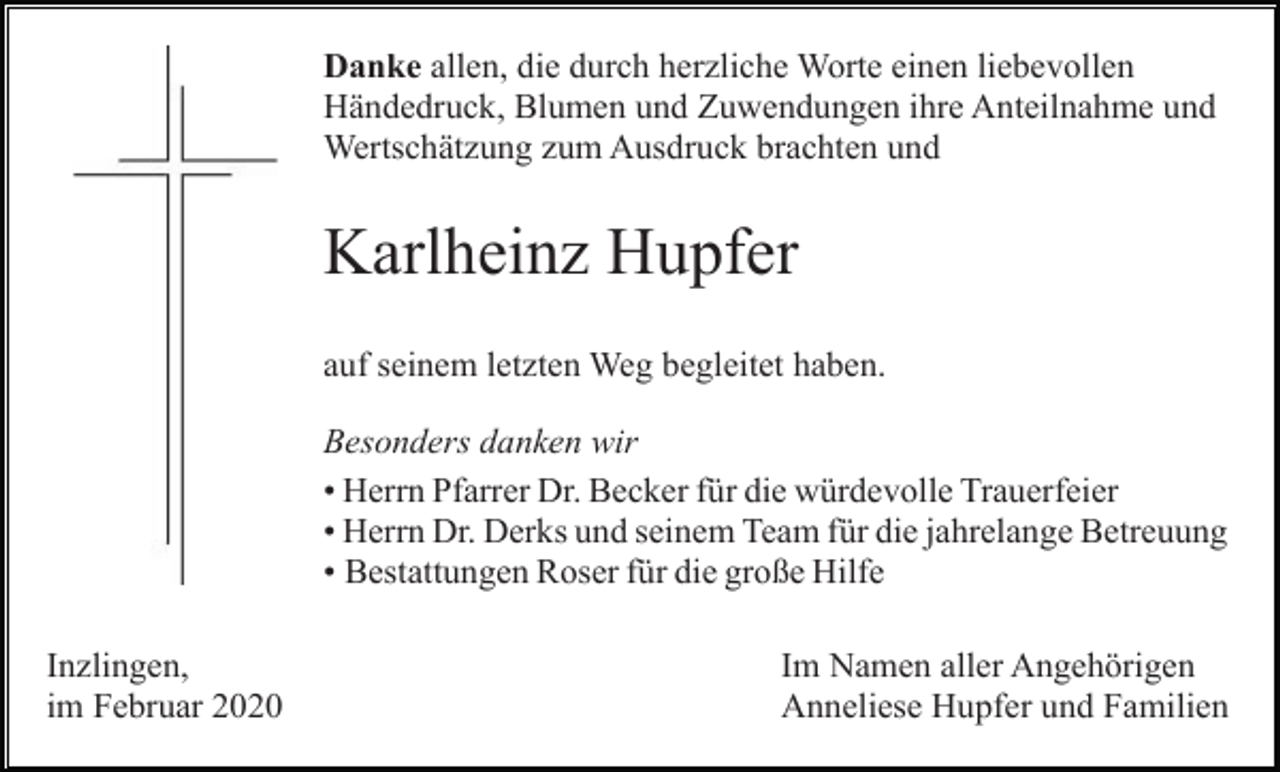 <p>Danke allen, die durch herzliche Worte einen liebevollen<br />Händedruck, Blumen und Zuwendungen ihre Anteilnahme und<br />Wertschätzung zum Ausdruck brachten und</p><p>Karlheinz Hupfer<br />auf seinem letzten Weg begleitet haben.<br />Besonders danken wir<br />• Herrn Pfarrer Dr. Becker für die würdevolle Trauerfeier<br />• Herrn Dr. Derks und seinem Team für die jahrelange Betreuung<br />• Bestattungen Roser für die große Hilfe<br />Inzlingen,<br />im Februar 2020</p><p>Im Namen aller Angehörigen<br />Anneliese Hupfer und Familien</p>