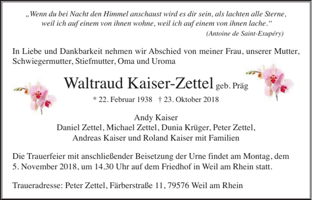 <p>„Wenn du bei Nacht den Himmel anschaust wird es dir sein, als lachten alle Sterne,<br />weil ich auf einem von ihnen wohne, weil ich auf einem von ihnen lache.“<br />(Antoine de Saint-Exupéry)</p><p>In Liebe und Dankbarkeit nehmen wir Abschied von meiner Frau, unserer Mutter,<br />Schwiegermutter, Stiefmutter, Oma und Uroma</p><p>Waltraud Kaiser-Zettel geb. Präg<br />* 22. Februar 1938 † 23. Oktober 2018</p><p>Andy Kaiser<br />Daniel Zettel, Michael Zettel, Dunia Krüger, Peter Zettel,<br />Andreas Kaiser und Roland Kaiser mit Familien<br />Die Trauerfeier mit anschließender Beisetzung der Urne findet am Montag, dem<br />5. November 2018, um 14.30 Uhr auf dem Friedhof in Weil am Rhein statt.<br />Traueradresse: Peter Zettel, Färberstraße 11, 79576 Weil am Rhein</p>