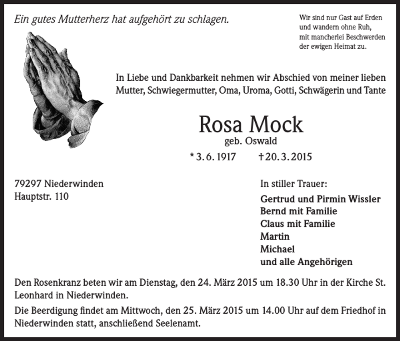 <p>Ein gutes Mutterherz hat aufgehört zu schlagen.</p><p>Wir sind nur Gast auf Erden<br />und wandern ohne Ruh,<br />mit mancherlei Beschwerden<br />der ewigen Heimat zu.</p><p>In Liebe und Dankbarkeit nehmen wir Abschied von meiner lieben<br />Mutter, Schwiegermutter, Oma, Uroma, Gotti, Schwägerin und Tante</p><p>Rosa<br />Mock<br />geb. Oswald<br />* 3. 6. 1919297 Niederwinden<br />Hauptstr. 110</p><p>† 20. 3. 2015<br />In stiller Trauer:<br />Gertrud und Pirmin Wissler<br />Bernd mit Familie<br />Claus mit Familie<br />Martin<br />Michael<br />und alle Angehörigen</p><p>Den Rosenkranz beten wir am Dienstag, den 24. März 2015 um 18.30 Uhr in der Kirche St.<br />Leonhard in Niederwinden.<br />Die Beerdigung findet am Mittwoch, den 25. März 2015 um 14.00 Uhr auf dem Friedhof in<br />Niederwinden statt, anschließend Seelenamt.</p>