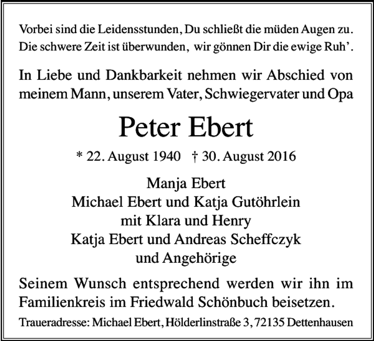 <p>Vorbei sind die Leidensstunden, Du schließt die müden Augen zu.<br />Die schwere Zeit ist überwunden, wir gönnen Dir die ewige Ruh’.</p><p>In Liebe und Dankbarkeit nehmen wir Abschied von<br />meinem Mann, unserem Vater, Schwiegervater und Opa</p><p>Peter Ebert<br />* 22. August 1940 † 30. August 2016</p><p>Manja Ebert<br />Michael Ebert und Katja Gutöhrlein<br />mit Klara und Henry<br />Katja Ebert und Andreas Scheffczyk<br />und Angehörige<br />Seinem Wunsch entsprechend werden wir ihn im<br />Familienkreis im Friedwald Schönbuch beisetzen.<br />Traueradresse: Michael Ebert, Hölderlinstraße 3, 72135 Dettenhausen</p>