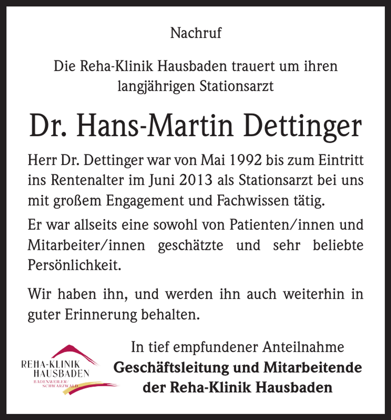 <p>Nachruf<br />Die Reha-Klinik Hausbaden trauert um ihren<br />langjährigen Stationsarzt</p><p>Dr. Hans-Martin Dettinger<br />Herr Dr. Dettinger war von Mai 1992 bis zum Eintritt<br />ins Rentenalter im Juni 2013 als Stationsarzt bei uns<br />mit großem Engagement und Fachwissen tätig.<br />Er war allseits eine sowohl von Patienten/innen und<br />Mitarbeiter/innen geschätzte und sehr beliebte<br />­Persönlichkeit.<br />Wir haben ihn, und werden ihn auch weiterhin in<br />guter Erinnerung behalten.<br />In tief empfundener Anteilnahme<br />Geschäftsleitung und Mitarbeitende<br />der Reha-Klinik Hausbaden</p>