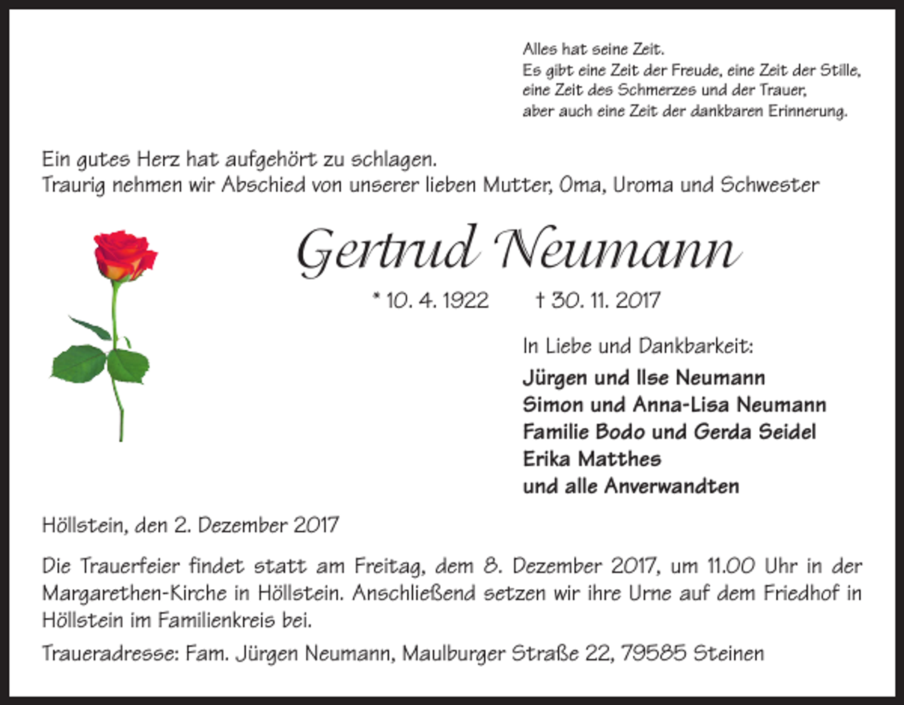 <p>Alles hat seine Zeit.<br />Es gibt eine Zeit der Freude, eine Zeit der Stille,<br />eine Zeit des Schmerzes und der Trauer,<br />aber auch eine Zeit der dankbaren Erinnerung.</p><p>Ein gutes Herz hat aufgehört zu schlagen.<br />Traurig nehmen wir Abschied von unserer lieben Mutter, Oma, Uroma und Schwester</p><p>Gertrud Neumann<br />* 10. 4. 1922 † 30. 11. 2017<br />In Liebe und Dankbarkeit:<br />Jürgen und llse Neumann<br />Simon und Anna-Lisa Neumann<br />Familie Bodo und Gerda Seidel<br />Erika Matthes<br />und alle Anverwandten<br />Höllstein, den 2. Dezember 2017<br />Die Trauerfeier findet statt am Freitag, dem 8. Dezember 2017, um 11.00 Uhr in der<br />Margarethen-Kirche in Höllstein. Anschließend setzen wir ihre Urne auf dem Friedhof in<br />Höllstein im Familienkreis bei.<br />Traueradresse: Fam. Jürgen Neumann, Maulburger Straße 22, 79585 Steinen</p>