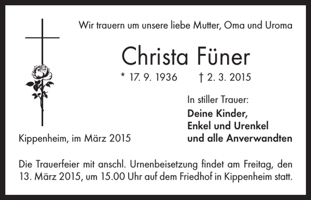<p>Wir trauern um unsere liebe Mutter, Oma und Uroma</p><p>Christa Füner</p><p>* 17. 9. 1936 † 2. 3. 2015</p><p>Kippenheim, im März 2015</p><p>In stiller Trauer:<br />eine Kinder,<br />D<br />Enkel und Urenkel<br />und alle Anverwandten</p><p>Die Trauerfeier mit anschl. Urnenbeisetzung findet am Freitag, den<br />13. März 2015, um 15.00 Uhr auf dem Friedhof in Kippenheim statt.</p>