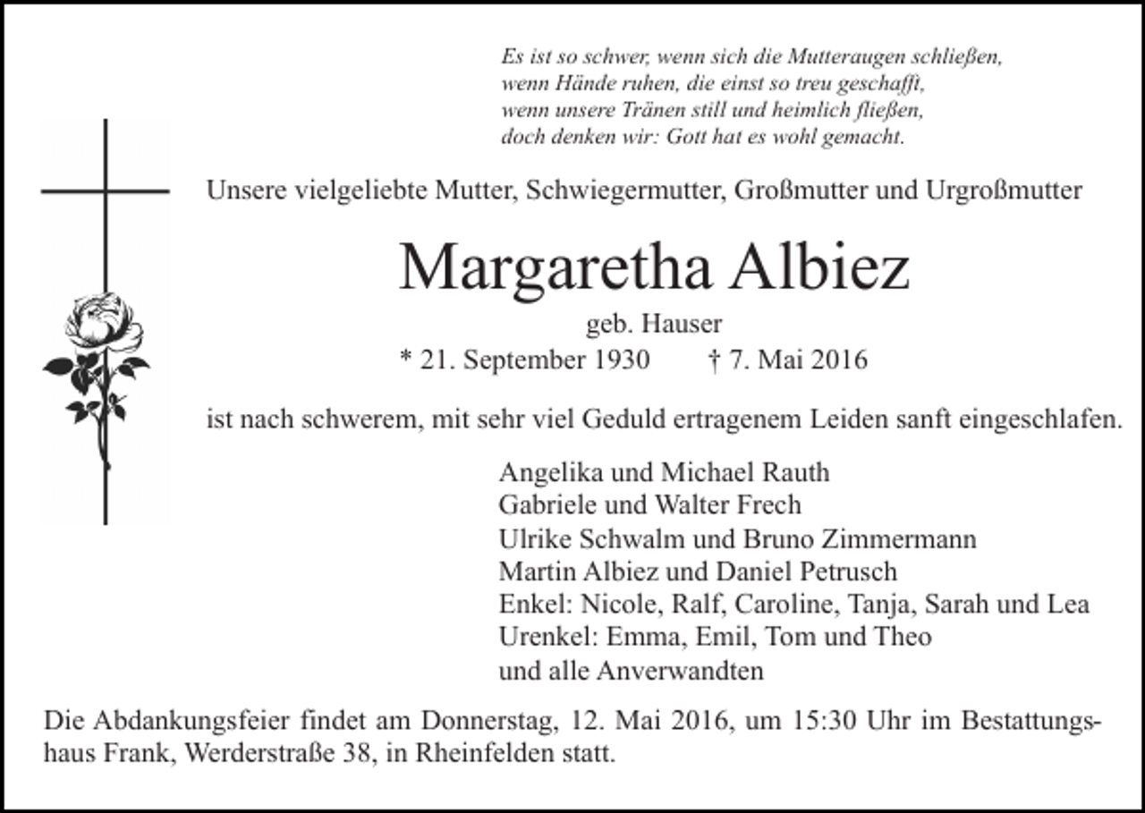 <p>Es ist so schwer, wenn sich die Mutteraugen schließen,<br />wenn Hände ruhen, die einst so treu geschafft,<br />wenn unsere Tränen still und heimlich fließen,<br />doch denken wir: Gott hat es wohl gemacht.</p><p>Unsere vielgeliebte Mutter, Schwiegermutter, Großmutter und Urgroßmutter</p><p>Margaretha Albiez<br />geb. Hauser<br />* 21. September 1930<br />† 7. Mai 2016</p><p>ist nach schwerem, mit sehr viel Geduld ertragenem Leiden sanft eingeschlafen.<br />Angelika und Michael Rauth<br />Gabriele und Walter Frech<br />Ulrike Schwalm und Bruno Zimmermann<br />Martin Albiez und Daniel Petrusch<br />Enkel: Nicole, Ralf, Caroline, Tanja, Sarah und Lea<br />Urenkel: Emma, Emil, Tom und Theo<br />und alle Anverwandten<br />Die Abdankungsfeier findet am Donnerstag, 12. Mai 2016, um 15:30 Uhr im Bestattungshaus Frank, Werderstraße 38, in Rheinfelden statt.</p>