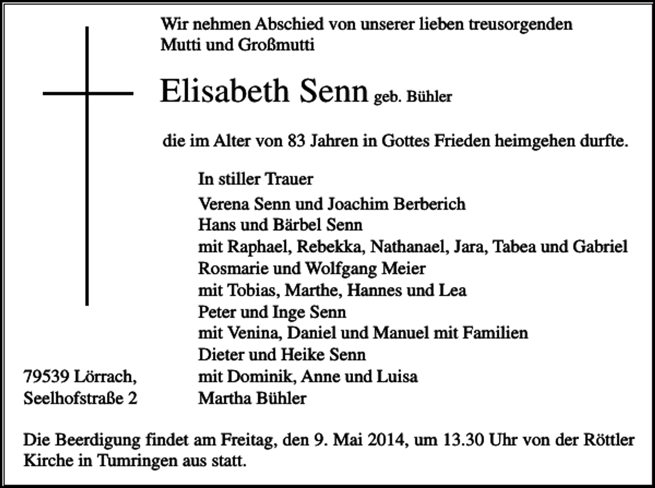 <p>Wir nehmen Abschied von unserer lieben treusorgenden<br />Mutti und Großmutti</p><p>Elisabeth Senn geb. Bühler<br />die im Alter von 83 Jahren in Gottes Frieden heimgehen durfte.</p><p>79539 Lörrach,<br />Seelhofstraße 2</p><p>In stiller Trauer<br />Verena Senn und Joachim Berberich<br />Hans und Bärbel Senn<br />mit Raphael, Rebekka, Nathanael, Jara, Tabea und Gabriel<br />Rosmarie und Wolfgang Meier<br />mit Tobias, Marthe, Hannes und Lea<br />Peter und Inge Senn<br />mit Venina, Daniel und Manuel mit Familien<br />Dieter und Heike Senn<br />mit Dominik, Anne und Luisa<br />Martha Bühler</p><p>Die Beerdigung findet am Freitag, den 9. Mai 2014, um 13.30 Uhr von der Röttler<br />Kirche in Tumringen aus statt.</p>