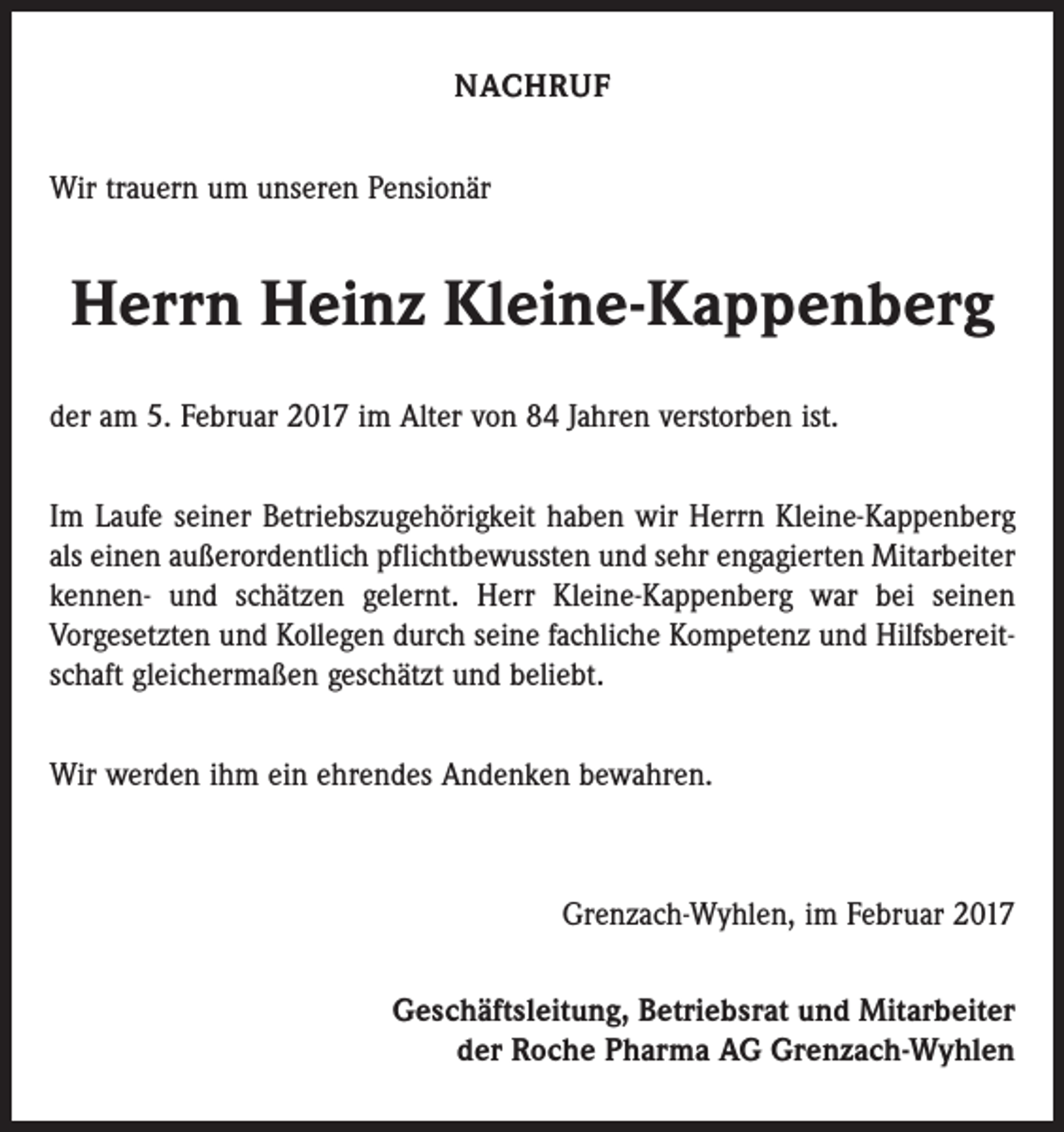 <p>NACHRUF<br />Wir trauern um unseren Pensionär</p><p>Herrn Heinz Kleine-Kappenberg<br />der am 5. Februar 2017 im Alter von 84 Jahren verstorben ist.<br />Im Laufe seiner Betriebszugehörigkeit haben wir Herrn Kleine-Kappenberg<br />als einen außerordentlich pflichtbewussten und sehr engagierten Mitarbeiter<br />kennen- und schätzen gelernt. Herr Kleine-Kappenberg war bei seinen<br />Vorgesetzten und Kollegen durch seine fachliche Kompetenz und Hilfsbereitschaft gleichermaßen geschätzt und beliebt.<br />Wir werden ihm ein ehrendes Andenken bewahren.</p><p>Grenzach-Wyhlen, im Februar 2017<br />Geschäftsleitung, Betriebsrat und Mitarbeiter<br />der Roche Pharma AG Grenzach-Wyhlen</p>