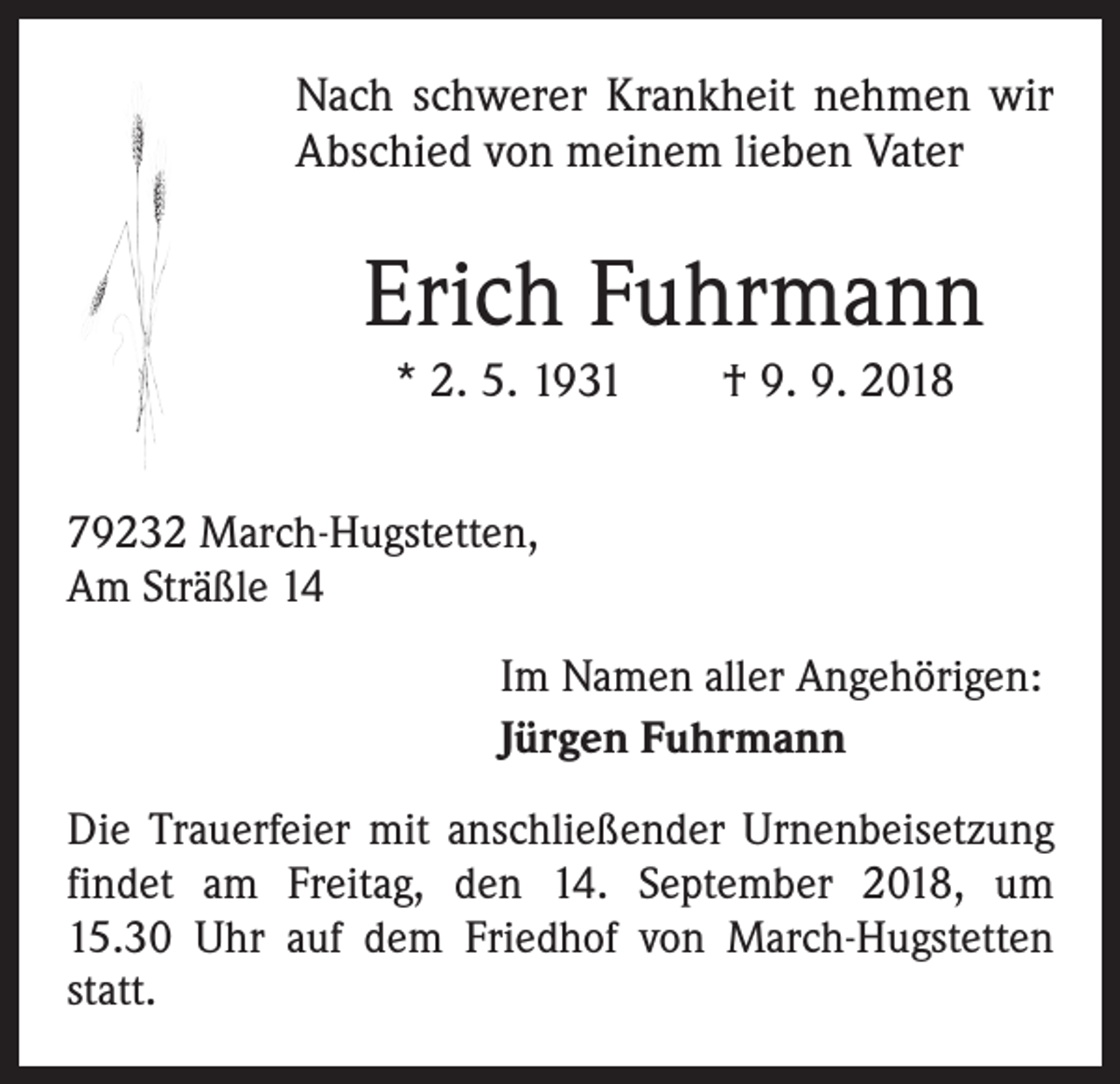 <p>Nach schwerer Krankheit nehmen wir<br />Abschied von meinem lieben Vater</p><p>Erich Fuhrmann<br />* 2. 5. 1931 † 9. 9. 2018<br />79232 March-Hugstetten,<br />Am Sträßle 14<br />Im Namen aller Angehörigen:<br />Jürgen Fuhrmann<br />Die Trauerfeier mit anschließender Urnenbeisetzung<br />findet am Freitag, den 14. September 2018, um<br />15.30 Uhr auf dem Friedhof von March-Hugstetten<br />statt.</p>