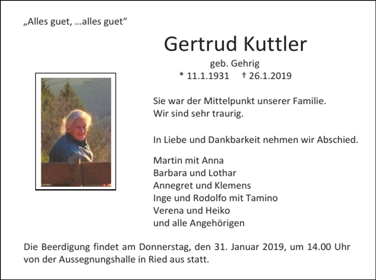<p>„Alles guet, …alles guet“</p><p>Gertrud Kuttler<br />geb. Gehrig<br />* 11.1.1931 † 26.1.2019<br />Sie war der Mittelpunkt unserer Familie.<br />Wir sind sehr traurig.<br />In Liebe und Dankbarkeit nehmen wir Abschied.<br />Martin mit Anna<br />Barbara und Lothar<br />Annegret und Klemens<br />Inge und Rodolfo mit Tamino<br />Verena und Heiko<br />und alle Angehörigen<br />Die Beerdigung findet am Donnerstag, den 31. Januar 2019, um 14.00 Uhr<br />von der Aussegnungshalle in Ried aus statt.</p>