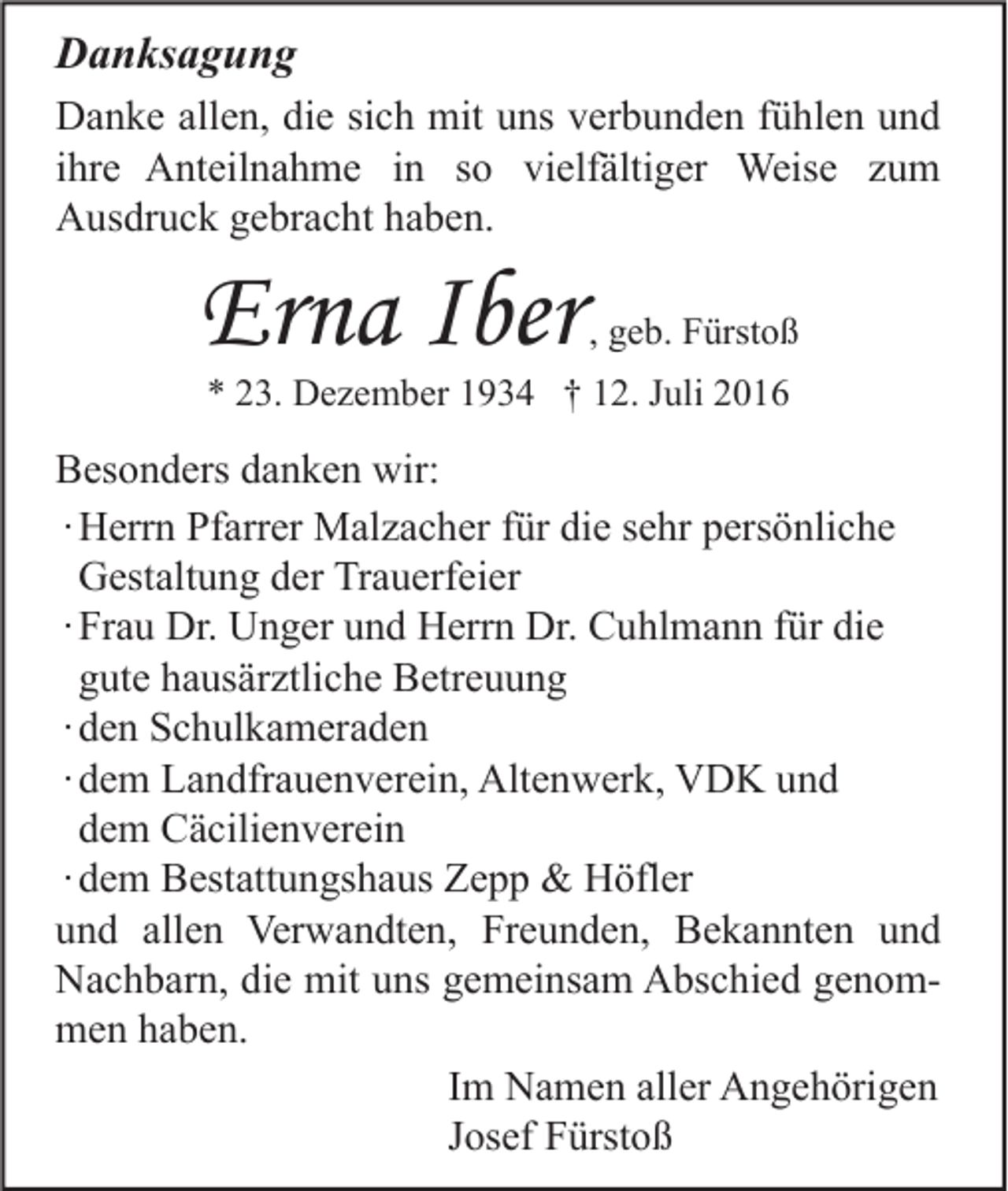 <p>Danksagung<br />Danke allen, die sich mit uns verbunden fühlen und<br />ihre Anteilnahme in so vielfältiger Weise zum<br />Ausdruck gebracht haben.</p><p>Erna Iber</p><p>, geb. Fürstoß</p><p>* 23. Dezember 1934 † 12. Juli 2016</p><p>Besonders danken wir:<br />∙ Herrn Pfarrer Malzacher für die sehr persönliche<br />Gestaltung der Trauerfeier<br />∙ Frau Dr. Unger und Herrn Dr. Cuhlmann für die<br />gute hausärztliche Betreuung<br />∙ den Schulkameraden<br />∙ dem Landfrauenverein, Altenwerk, VDK und<br />dem Cäcilienverein<br />∙ dem Bestattungshaus Zepp &amp; Höfler<br />und allen Verwandten, Freunden, Bekannten und<br />Nachbarn, die mit uns gemeinsam Abschied genommen haben.<br />Im Namen aller Angehörigen<br />Josef Fürstoß</p>