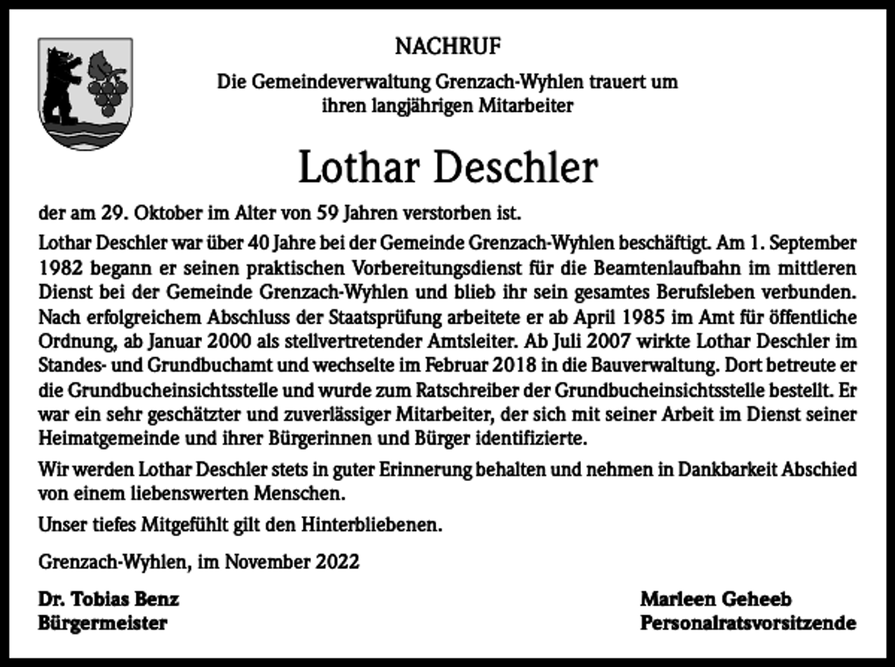 <p>NACHRUF<br />Die Gemeindeverwaltung Grenzach-Wyhlen trauert um<br />ihren langjährigen Mitarbeiter</p><p>Lothar Deschler<br />der am 29. Oktober im Alter von 59 Jahren verstorben ist.<br />Lothar Deschler war über 40 Jahre bei der Gemeinde Grenzach-Wyhlen beschäftigt. Am 1. September<br />1982 begann er seinen praktischen Vorbereitungsdienst für die Beamtenlaufbahn im mittleren<br />Dienst bei der Gemeinde Grenzach-Wyhlen und blieb ihr sein gesamtes Berufsleben verbunden.<br />Nach erfolgreichem Abschluss der Staatsprüfung arbeitete er ab April 1985 im Amt für öffentliche<br />Ordnung, ab Januar 2000 als stellvertretender Amtsleiter. Ab Juli 2007 wirkte Lothar Deschler im<br />Standes- und Grundbuchamt und wechselte im Februar 2018 in die Bauverwaltung. Dort betreute er<br />die Grundbucheinsichtsstelle und wurde zum Ratschreiber der Grundbucheinsichtsstelle bestellt. Er<br />war ein sehr geschätzter und zuverlässiger Mitarbeiter, der sich mit seiner Arbeit im Dienst seiner<br />Heimatgemeinde und ihrer Bürgerinnen und Bürger identifizierte.<br />Wir werden Lothar Deschler stets in guter Erinnerung behalten und nehmen in Dankbarkeit Abschied<br />von einem liebenswerten Menschen.<br />Unser tiefes Mitgefühlt gilt den Hinterbliebenen.<br />Grenzach-Wyhlen, im November 2022<br />Dr. Tobias Benz<br />Marleen Geheeb<br />Bürgermeister Personalratsvorsitzende</p>