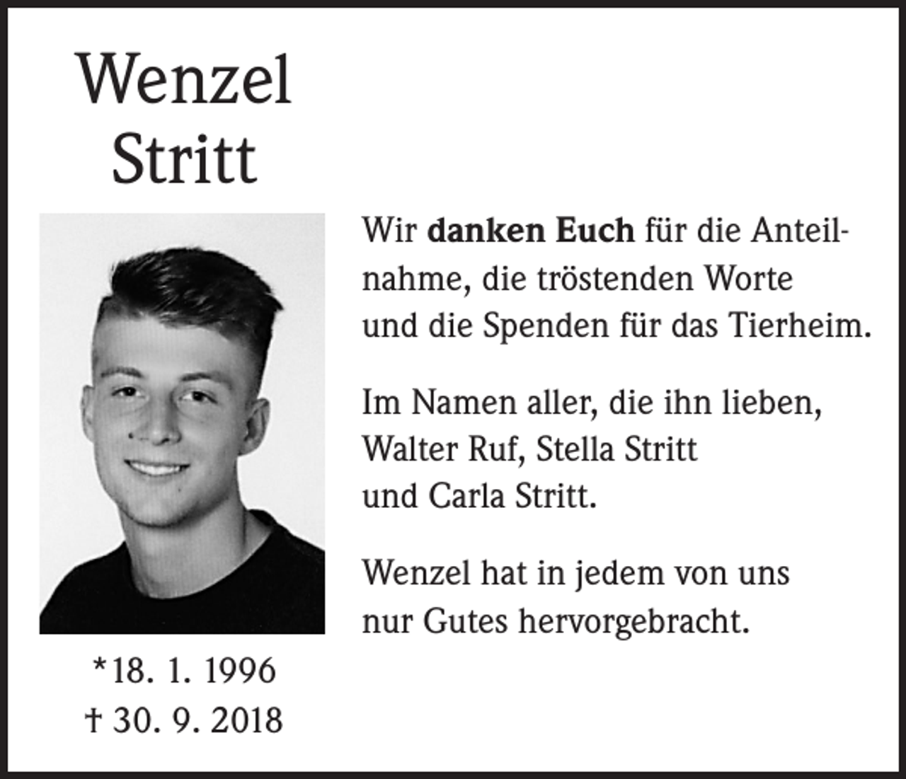 <p>Wenzel<br />Stritt<br />Wir danken Euch für die Anteilnahme, die tröstenden Worte<br />und die Spenden für das Tierheim.<br />Im Namen aller, die ihn lieben,<br />Walter Ruf, Stella Stritt<br />und Carla Stritt.<br />Wenzel hat in jedem von uns<br />nur Gutes hervorgebracht.<br />*18. 1. 1996<br />† 30. 9. 2018</p>