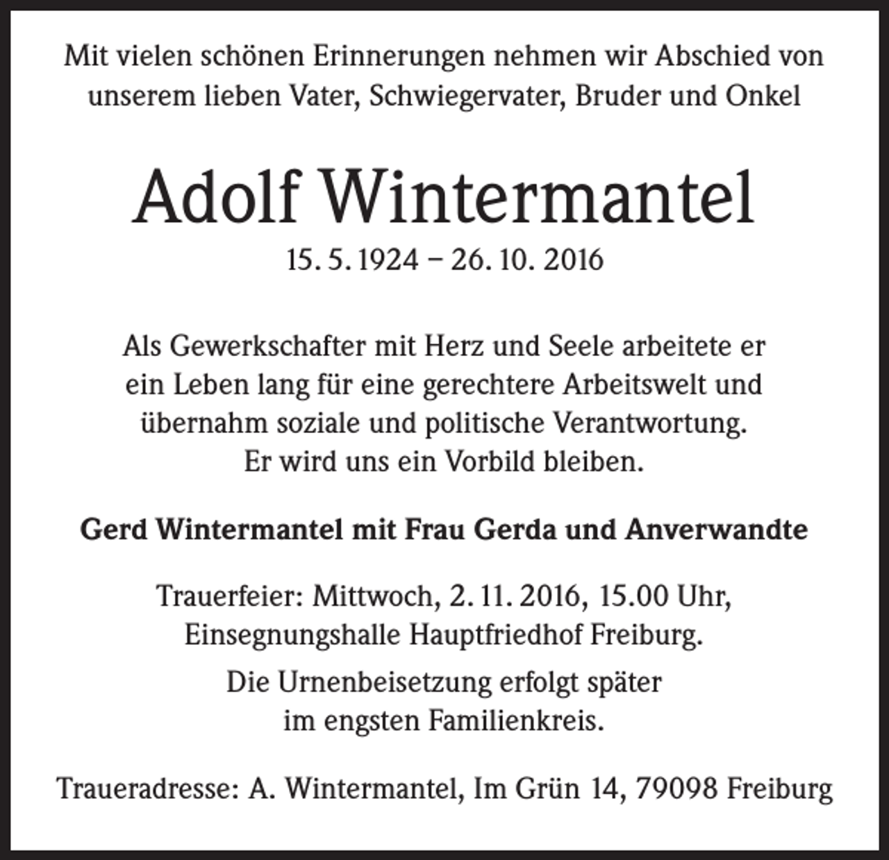 <p>Mit vielen schönen Erinnerungen nehmen wir Abschied von<br />unserem lieben Vater, Schwiegervater, Bruder und Onkel</p><p>Adolf Wintermantel<br />15. 5. 1924 – 26. 10. 2016</p><p>Als Gewerkschafter mit Herz und Seele arbeitete er<br />ein Leben lang für eine gerechtere Arbeitswelt und<br />übernahm soziale und politische Verantwortung.<br />Er wird uns ein Vorbild bleiben.<br />Gerd Wintermantel mit Frau Gerda und Anverwandte<br />Trauerfeier: Mittwoch, 2. 11. 2016, 15.00 Uhr,<br />Einsegnungshalle Hauptfriedhof Freiburg.<br />Die Urnenbeisetzung erfolgt später<br />im engsten Familienkreis.<br />Traueradresse: A. Wintermantel, Im Grün 14, 79098 Freiburg</p>