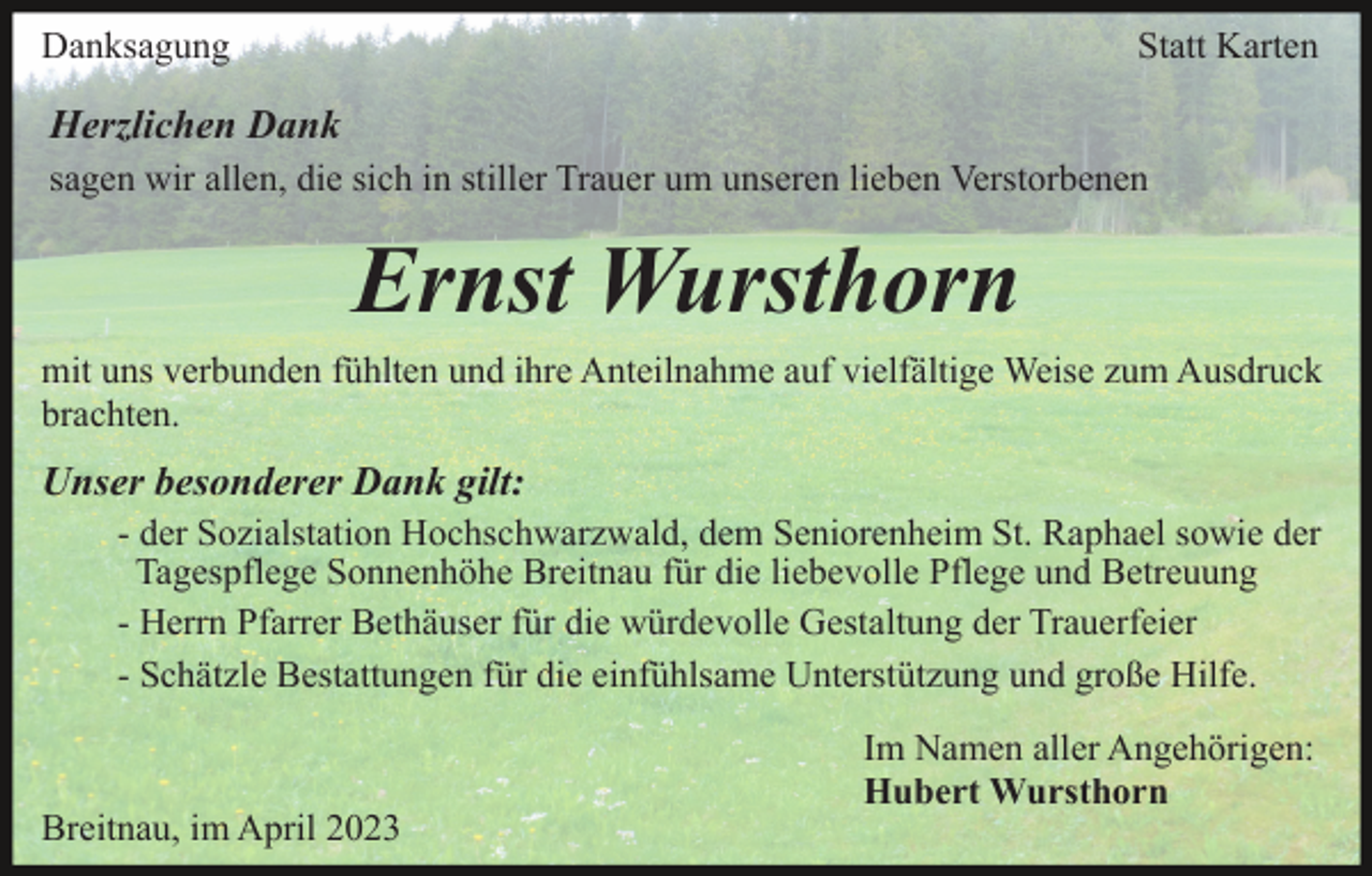 <p>Danksagung</p><p>Statt Karten</p><p>Herzlichen Dank<br />sagen wir allen, die sich in stiller Trauer um unseren lieben Verstorbenen</p><p>Ernst Wursthorn<br />mit uns verbunden fühlten und ihre Anteilnahme auf vielfältige Weise zum Ausdruck<br />brachten.</p><p>Unser besonderer Dank gilt:<br />- der Sozialstation Hochschwarzwald, dem Seniorenheim St. Raphael sowie der<br />Tagespflege Sonnenhöhe Breitnau für die liebevolle Pflege und Betreuung<br />- Herrn Pfarrer Bethäuser für die würdevolle Gestaltung der Trauerfeier<br />- Schätzle Bestattungen für die einfühlsame Unterstützung und große Hilfe.</p><p>Breitnau, im April 2023</p><p>Im Namen aller Angehörigen:<br />Hubert Wursthorn</p>