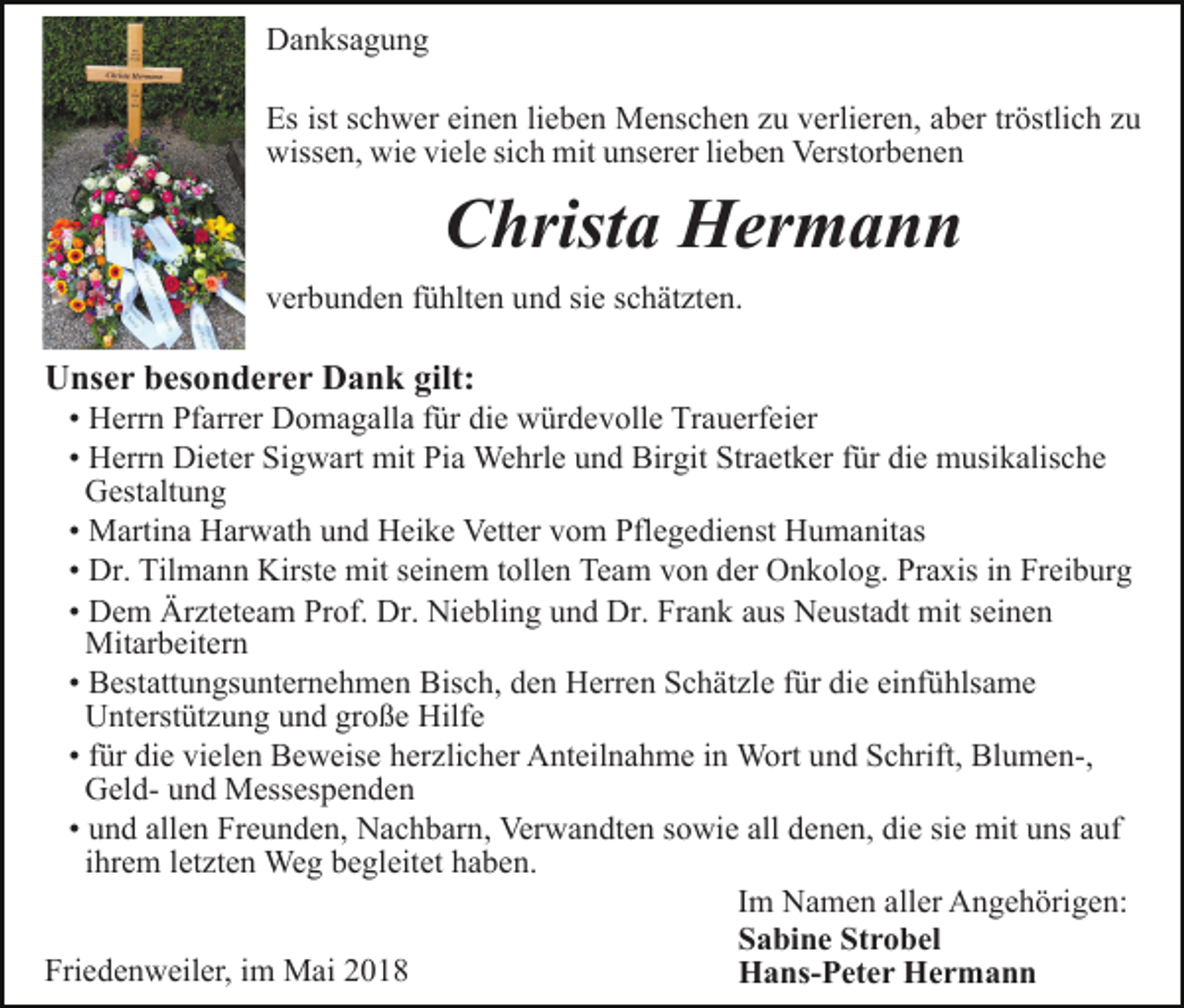 <p>Danksagung<br />Es ist schwer einen lieben Menschen zu verlieren, aber tröstlich zu<br />wissen, wie viele sich mit unserer lieben Verstorbenen</p><p>Christa Hermann<br />verbunden fühlten und sie schätzten.</p><p>Unser besonderer Dank gilt:<br />• Herrn Pfarrer Domagalla für die würdevolle Trauerfeier<br />• Herrn Dieter Sigwart mit Pia Wehrle und Birgit Straetker für die musikalische<br />Gestaltung<br />• Martina Harwath und Heike Vetter vom Pflegedienst Humanitas<br />• Dr. Tilmann Kirste mit seinem tollen Team von der Onkolog. Praxis in Freiburg<br />• Dem Ärzteteam Prof. Dr. Niebling und Dr. Frank aus Neustadt mit seinen<br />Mitarbeitern<br />• Bestattungsunternehmen Bisch, den Herren Schätzle für die einfühlsame<br />Unterstützung und große Hilfe<br />• für die vielen Beweise herzlicher Anteilnahme in Wort und Schrift, Blumen-,<br />Geld- und Messespenden<br />• und allen Freunden, Nachbarn, Verwandten sowie all denen, die sie mit uns auf<br />ihrem letzten Weg begleitet haben.<br />Im Namen aller Angehörigen:<br />Sabine Strobel<br />Friedenweiler, im Mai 2018<br />Hans-Peter Hermann</p>