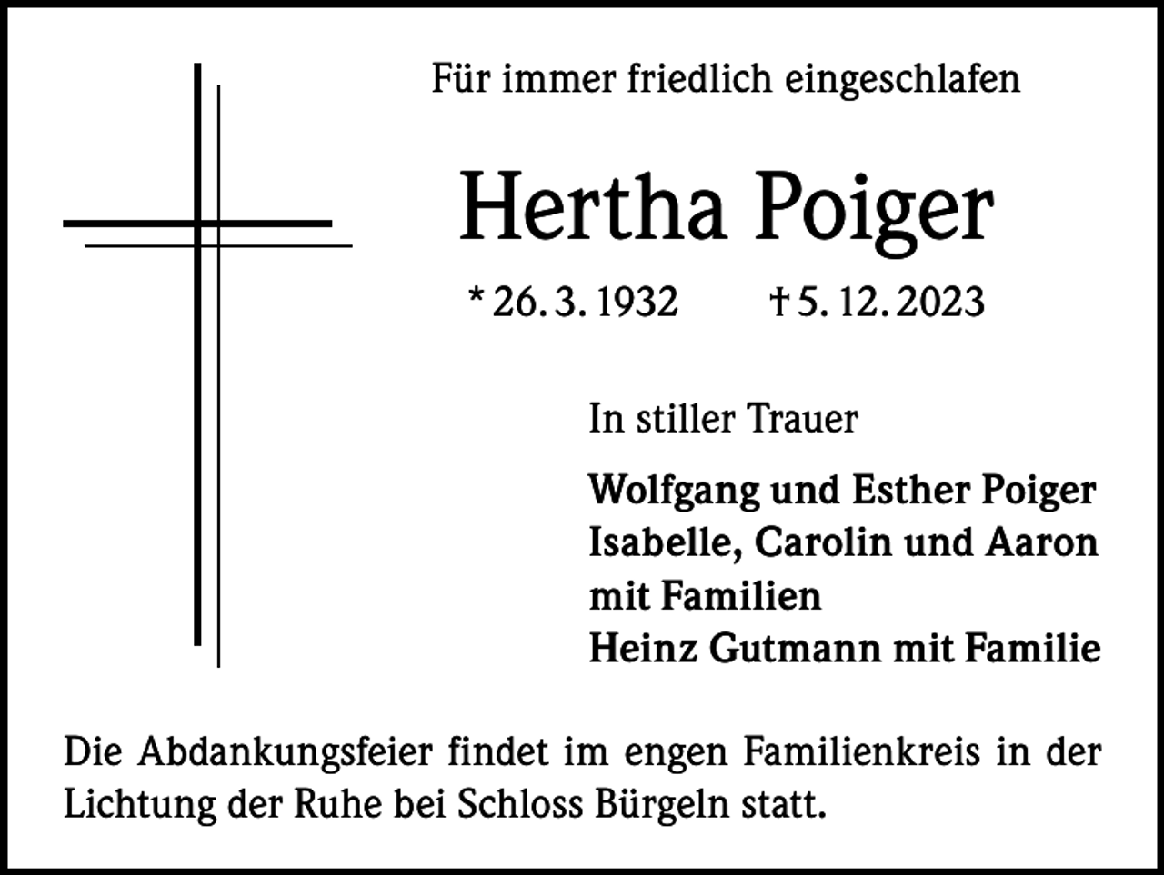 <p>Für immer friedlich eingeschlafen</p><p>Hertha Poiger<br />* 26. 3. 1932 † 5. 12. 2023<br />In stiller Trauer<br />Wolfgang und Esther Poiger<br />Isabelle, Carolin und Aaron<br />mit Familien<br />Heinz Gutmann mit Familie<br />Die Abdankungsfeier findet im engen Familienkreis in der<br />Lichtung der Ruhe bei Schloss Bürgeln statt.</p>