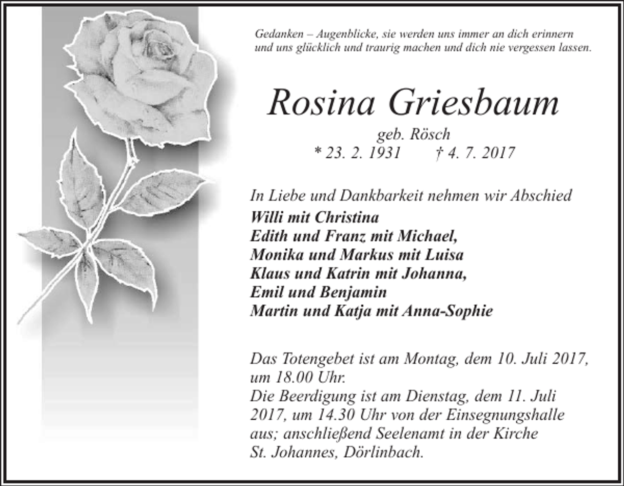<p>Gedanken – Augenblicke, sie werden uns immer an dich erinnern<br />und uns glücklich und traurig machen und dich nie vergessen lassen.</p><p>Rosina Griesbaum<br />geb. Rösch<br />* 23. 2. 1931 † 4. 7. 2017</p><p>In Liebe und Dankbarkeit nehmen wir Abschied<br />Willi mit Christina<br />Edith und Franz mit Michael,<br />Monika und Markus mit Luisa<br />Klaus und Katrin mit Johanna,<br />Emil und Benjamin<br />Martin und Katja mit Anna-Sophie<br />Das Totengebet ist am Montag, dem 10. Juli 2017,<br />um 18.00 Uhr.<br />Die Beerdigung ist am Dienstag, dem 11. Juli<br />2017, um 14.30 Uhr von der Einsegnungshalle<br />aus; anschließend Seelenamt in der Kirche<br />St. Johannes, Dörlinbach.</p>