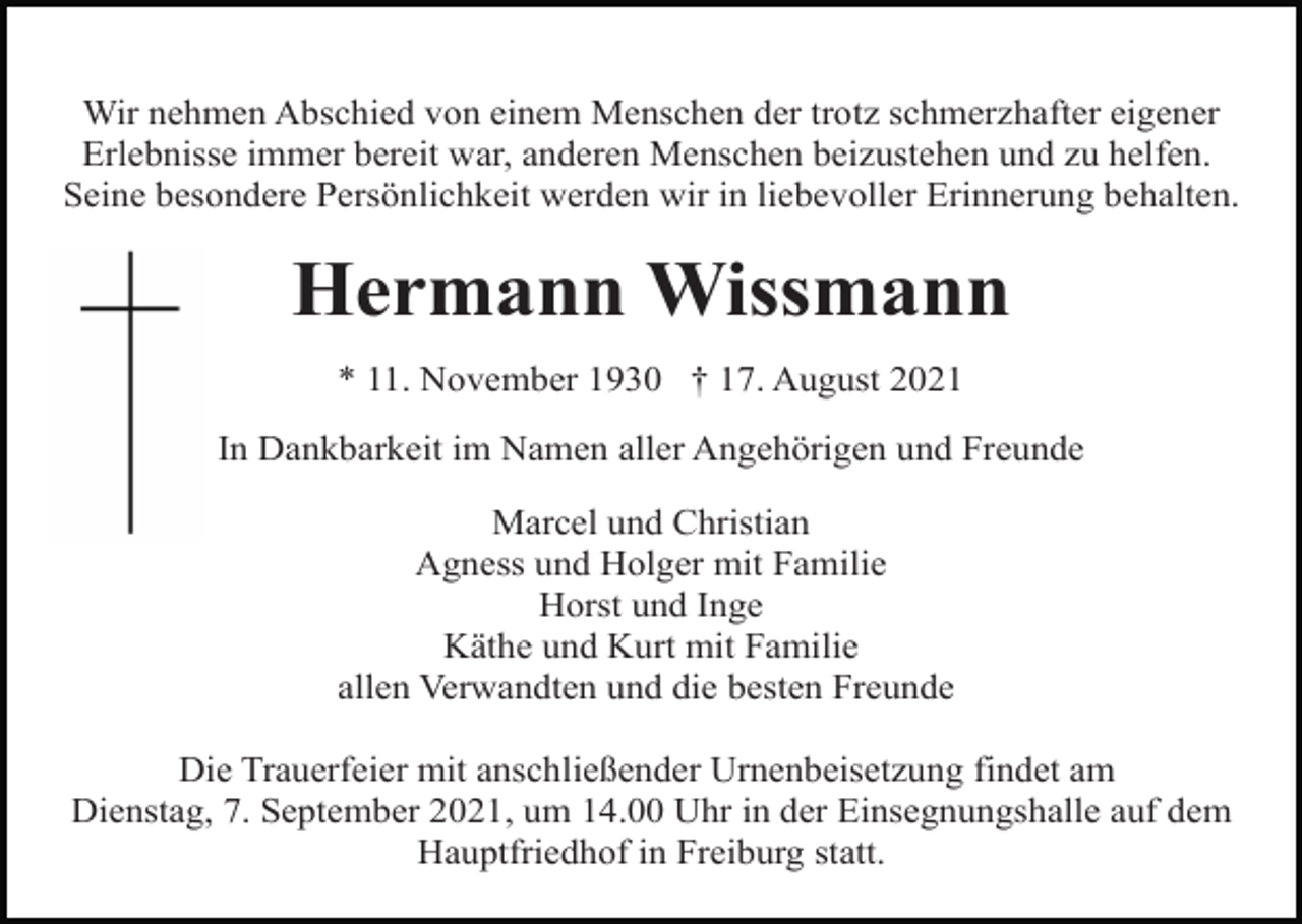 <p>Wir nehmen Abschied von einem Menschen der trotz schmerzhafter eigener<br />Erlebnisse immer bereit war, anderen Menschen beizustehen und zu helfen.<br />Seine besondere Persönlichkeit werden wir in liebevoller Erinnerung behalten.</p><p>Hermann Wissmann<br />* 11. November 1930 † 17. August 2021<br />In Dankbarkeit im Namen aller Angehörigen und Freunde<br />Marcel und Christian<br />Agness und Holger mit Familie<br />Horst und Inge<br />Käthe und Kurt mit Familie<br />allen Verwandten und die besten Freunde<br />Die Trauerfeier mit anschließender Urnenbeisetzung findet am<br />Dienstag, 7. September 2021, um 14.00 Uhr in der Einsegnungshalle auf dem<br />Hauptfriedhof in Freiburg statt.</p>