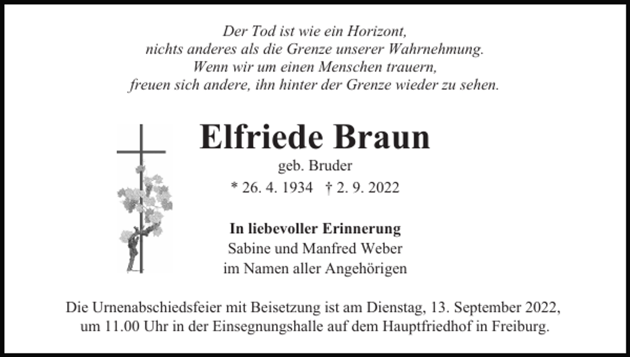 <p>Der Tod ist wie ein Horizont,<br />nichts anderes als die Grenze unserer Wahrnehmung.<br />Wenn wir um einen Menschen trauern,<br />freuen sich andere, ihn hinter der Grenze wieder zu sehen.</p><p>Elfriede Braun<br />geb. Bruder<br />* 26. 4. 1934 † 2. 9. 2022</p><p>In liebevoller Erinnerung<br />Sabine und Manfred Weber<br />im Namen aller Angehörigen<br />Die Urnenabschiedsfeier mit Beisetzung ist am Dienstag, 13. September 2022,<br />um 11.00 Uhr in der Einsegnungshalle auf dem Hauptfriedhof in Freiburg.</p>
