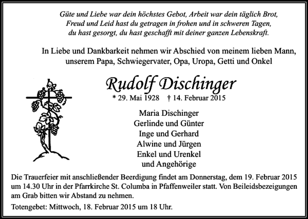 <p>Güte und Liebe war dein höchstes Gebot, Arbeit war dein täglich Brot,<br />Freud und Leid hast du getragen in frohen und in schweren Tagen,<br />du hast gesorgt, du hast geschafft mit deiner ganzen Lebenskraft.</p><p>In Liebe und Dankbarkeit nehmen wir Abschied von meinem lieben Mann,<br />unserem Papa, Schwiegervater, Opa, Uropa, Getti und Onkel</p><p>Rudolf Dischinger<br />* 29. Mai 1928</p><p>† 14. Februar 2015</p><p>Maria Dischinger<br />Gerlinde und Günter<br />Inge und Gerhard<br />Alwine und Jürgen<br />Enkel und Urenkel<br />und Angehörige<br />Die Trauerfeier mit anschließender Beerdigung findet am Donnerstag, dem 19. Februar 2015<br />um 14.30 Uhr in der Pfarrkirche St. Columba in Pfaffenweiler statt. Von Beileidsbezeigungen<br />am Grab bitten wir Abstand zu nehmen.<br />Totengebet: Mittwoch, 18. Februar 2015 um 18 Uhr.</p>
