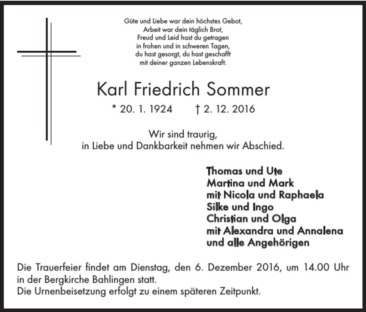 <p>Güte und Liebe war dein höchstes Gebot,<br />Arbeit war dein täglich Brot,<br />Freud und Leid hast du getragen<br />in frohen und in schweren Tagen,<br />du hast gesorgt, du hast geschafft<br />mit deiner ganzen Lebenskraft.</p><p>Karl Friedrich Sommer<br />* 20. 1. 1924 † 2. 12. 2016<br />Wir sind traurig,<br />in Liebe und Dankbarkeit nehmen wir Abschied.<br />Thomas und Ute<br />Martina und Mark<br />mit Nicola und Raphaela<br />Silke und Ingo<br />Christian und Olga<br />mit Alexandra und Annalena<br />und alle Angehörigen<br />Die Trauerfeier findet am Dienstag, den 6. Dezember 2016, um 14.00 Uhr<br />in der Bergkirche Bahlingen statt.<br />Die Urnenbeisetzung erfolgt zu einem ­späteren Zeitpunkt.</p>