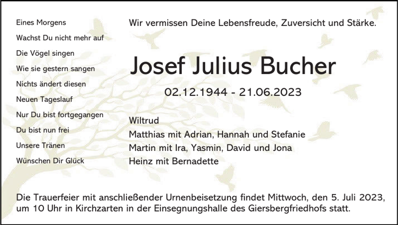 <p>Eines Morgens</p><p>Wir vermissen Deine Lebensfreude, Zuversicht und Stärke.</p><p>Wachst Du nicht mehr auf<br />Die Vögel singen<br />Wie sie gestern sangen<br />Nichts ändert diesen<br />Neuen Tageslauf<br />Nur Du bist fortgegangen<br />Du bist nun frei<br />Unsere Tränen</p><p>Wünschen Dir Glück</p><p>Josef Julius Bucher<br />02.12.1944 - 21.06.2023<br />Wiltrud<br />Matthias mit Adrian, Hannah und Stefanie<br />Martin mit Ira, Yasmin, David und Jona<br />Heinz mit Bernadette</p><p>Die Trauerfeier mit anschließender Urnenbeisetzung findet Mittwoch, den 5. Juli 2023,<br />um 10 Uhr in Kirchzarten in der Einsegnungshalle des Giersbergfriedhofs statt.</p>