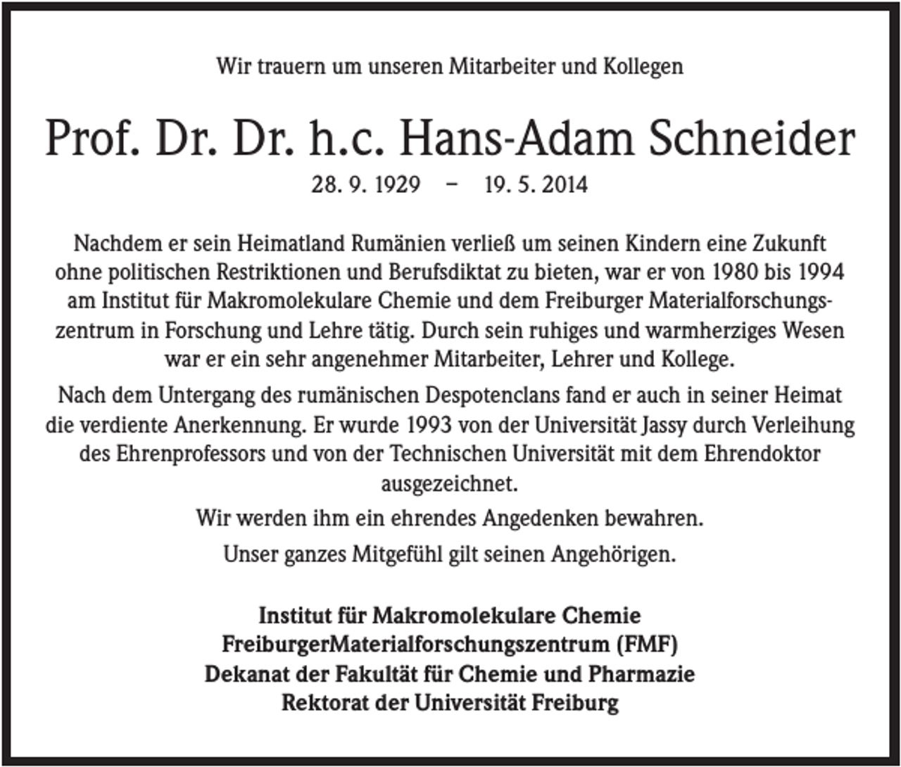 <p>Wir trauern um unseren Mitarbeiter und Kollegen</p><p>Prof. Dr. Dr. h.c. Hans-Adam Schneider<br />28. 9. 1929</p><p>–</p><p>19. 5. 2014</p><p>Nachdem er sein Heimatland Rumänien verließ um seinen Kindern eine Zukunft<br />ohne politischen Restriktionen und Berufsdiktat zu bieten, war er von 1980 bis 1994<br />am Institut für Makromolekulare Chemie und dem Freiburger Materialforschungszentrum in Forschung und Lehre tätig. Durch sein ruhiges und warmherziges Wesen<br />war er ein sehr angenehmer Mitarbeiter, Lehrer und Kollege.<br />Nach dem Untergang des rumänischen Despotenclans fand er auch in seiner Heimat<br />die verdiente Anerkennung. Er wurde 1993 von der Universität Jassy durch Verleihung<br />des Ehrenprofessors und von der Technischen Universität mit dem Ehrendoktor<br />ausgezeichnet.<br />Wir werden ihm ein ehrendes Angedenken bewahren.<br />Unser ganzes Mitgefühl gilt seinen Angehörigen.<br />Institut für Makromolekulare Chemie<br />FreiburgerMaterialforschungszentrum (FMF)<br />Dekanat der Fakultät für Chemie und Pharmazie<br />Rektorat der Universität Freiburg</p>