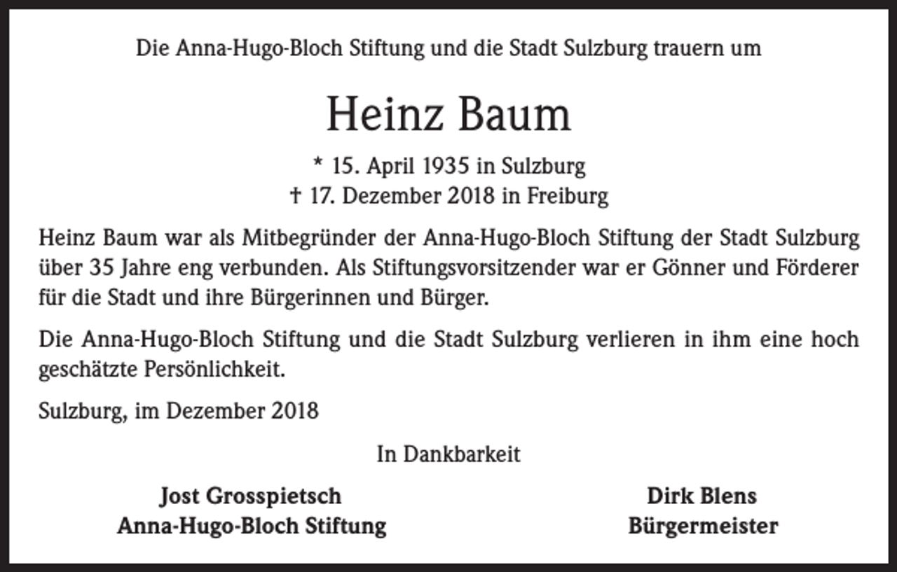 <p>Die Anna-Hugo-Bloch Stiftung und die Stadt Sulzburg trauern um</p><p>Heinz Baum<br />* 15. April 1935 in Sulzburg<br />† 17. Dezember 2018 in Freiburg<br />Heinz Baum war als Mitbegründer der Anna-Hugo-Bloch Stiftung der Stadt Sulzburg<br />über 35 Jahre eng verbunden. Als Stiftungsvorsitzender war er Gönner und Förderer<br />für die Stadt und ihre Bürgerinnen und Bürger.<br />Die Anna-Hugo-Bloch Stiftung und die Stadt Sulzburg verlieren in ihm eine hoch<br />geschätzte Persönlichkeit.<br />Sulzburg, im Dezember 2018<br />In Dankbarkeit</p><p>Jost Grosspietsch<br />Anna-Hugo-Bloch Stiftung</p><p>Dirk Blens<br />Bürgermeister</p>