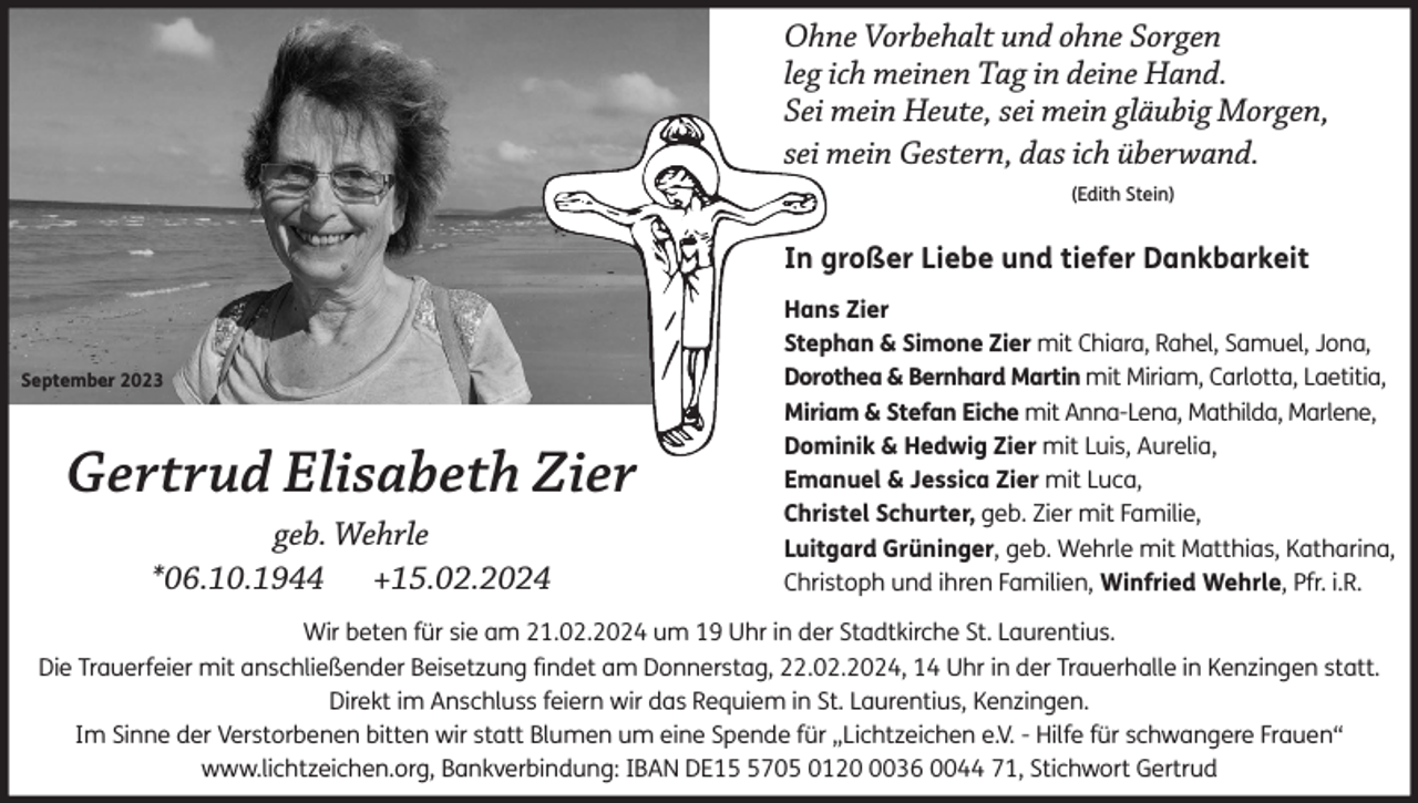 <p>Ohne Vorbehalt und ohne Sorgen<br />leg ich meinen Tag in deine Hand.<br />Sei mein Heute, sei mein gläubig Morgen,<br />sei mein Gestern, das ich überwand.<br />(Edith Stein)</p><p>In großer Liebe und tiefer Dankbarkeit</p><p>September 2023</p><p>Gertrud Elisabeth Zier<br />geb. Wehrle<br />*06.10.1944 +15.02.2024</p><p>Hans Zier<br />Stephan &amp; Simone Zier mit Chiara, Rahel, Samuel, Jona,<br />Dorothea &amp; Bernhard Martin mit Miriam, Carlotta, Laetitia,<br />Miriam &amp; Stefan Eiche mit Anna-Lena, Mathilda, Marlene,<br />Dominik &amp; Hedwig Zier mit Luis, Aurelia,<br />Emanuel &amp; Jessica Zier mit Luca,<br />Christel Schurter, geb. Zier mit Familie,<br />Luitgard Grüninger, geb. Wehrle mit Matthias, Katharina,<br />Christoph und ihren Familien, Winfried Wehrle, Pfr. i.R.</p><p>Wir beten für sie am 21.02.2024 um 19 Uhr in der Stadtkirche St. Laurentius.<br />Die Trauerfeier mit anschließender Beisetzung findet am Donnerstag, 22.02.2024, 14 Uhr in der Trauerhalle in Kenzingen statt.<br />Direkt im Anschluss feiern wir das Requiem in St. Laurentius, Kenzingen.<br />Im Sinne der Verstorbenen bitten wir statt Blumen um eine Spende für „Lichtzeichen e.V. - Hilfe für schwangere Frauen“<br />www.lichtzeichen.org, Bankverbindung: IBAN DE1705 012036 0044 71, Stichwort Gertrud</p>