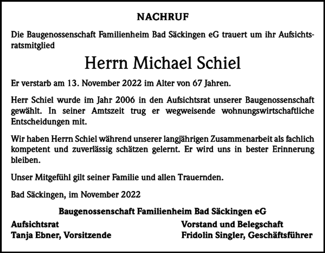<p>NACHRUF<br />Die Baugenossenschaft Familienheim Bad Säckingen eG trauert um ihr Aufsichtsratsmitglied</p><p>Herrn Michael Schiel<br />Er verstarb am 13. November 2022 im Alter von 67 Jahren.<br />Herr Schiel wurde im Jahr 2006 in den Aufsichtsrat unserer Baugenossenschaft<br />gewählt. In seiner Amtszeit trug er wegweisende wohnungswirtschaftliche<br />­<br />­Entscheidungen mit.<br />Wir haben Herrn Schiel während unserer langjährigen Zusammenarbeit als fachlich<br />kompetent und zuverlässig schätzen gelernt. Er wird uns in bester Erinnerung<br />­bleiben.<br />Unser Mitgefühl gilt seiner Familie und allen Trauernden.<br />Bad Säckingen, im November 2022<br />Baugenossenschaft Familienheim Bad Säckingen eG<br />Aufsichtsrat<br />Vorstand und Belegschaft<br />Tanja Ebner, Vorsitzende<br />Fridolin Singler, Geschäftsführer</p>