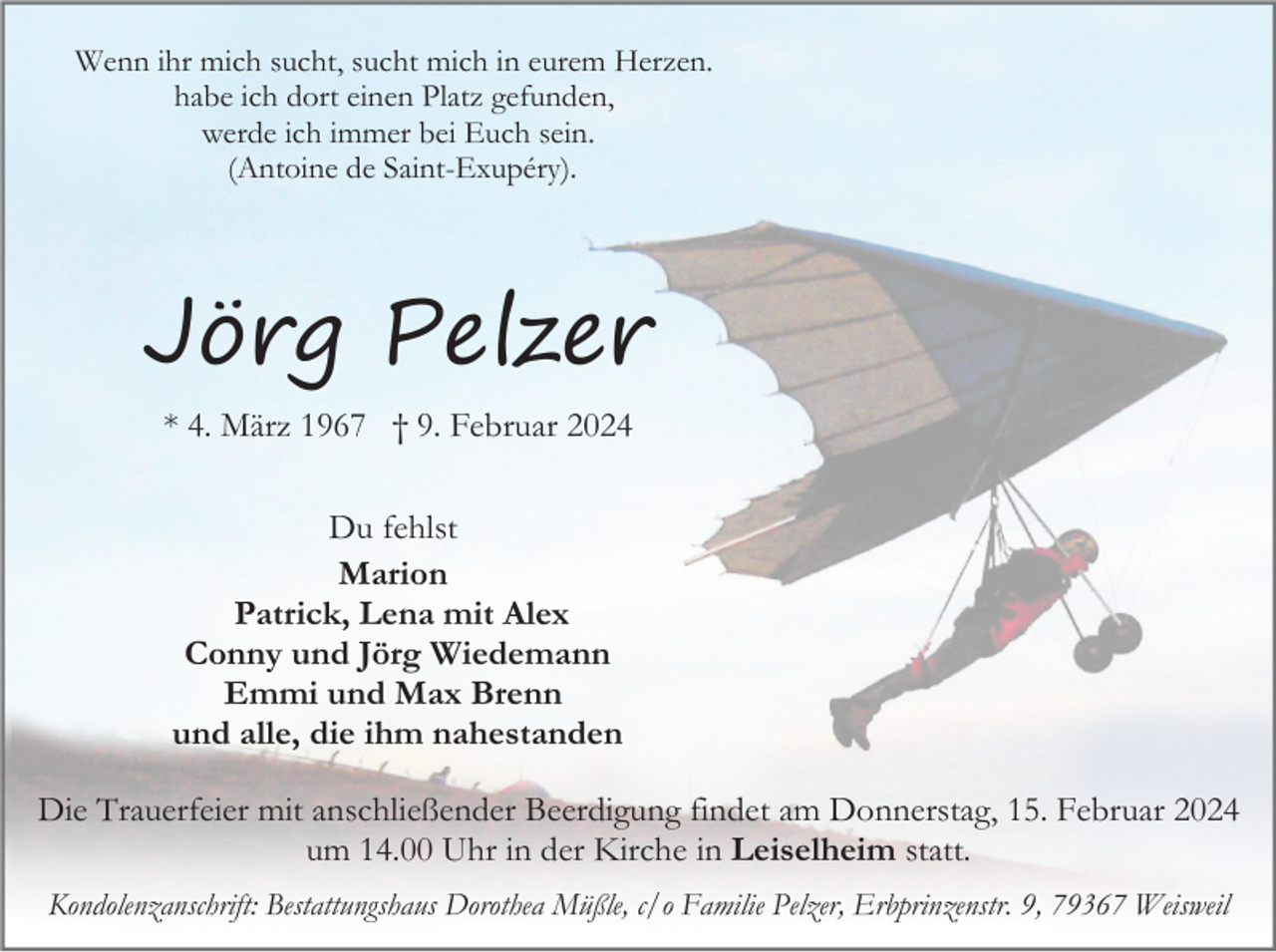 <p>Wenn ihr mich sucht, sucht mich in eurem Herzen.<br />habe ich dort einen Platz gefunden,<br />werde ich immer bei Euch sein.<br />(Antoine de Saint-Exupéry).</p><p>Jörg Pelzer<br />* 4. März 1967 † 9. Februar 2024<br />Du fehlst<br />Marion<br />Patrick, Lena mit Alex<br />Conny und Jörg Wiedemann<br />Emmi und Max Brenn<br />und alle, die ihm nahestanden<br />Die Trauerfeier mit anschließender Beerdigung findet am Donnerstag, 15. Februar 2024<br />um 14.00 Uhr in der Kirche in Leiselheim statt.<br />Kondolenzanschrift: Bestattungshaus Dorothea Müßle, c/o Familie Pelzer, Erbprinzenstr. 9, 79367 Weisweil</p>