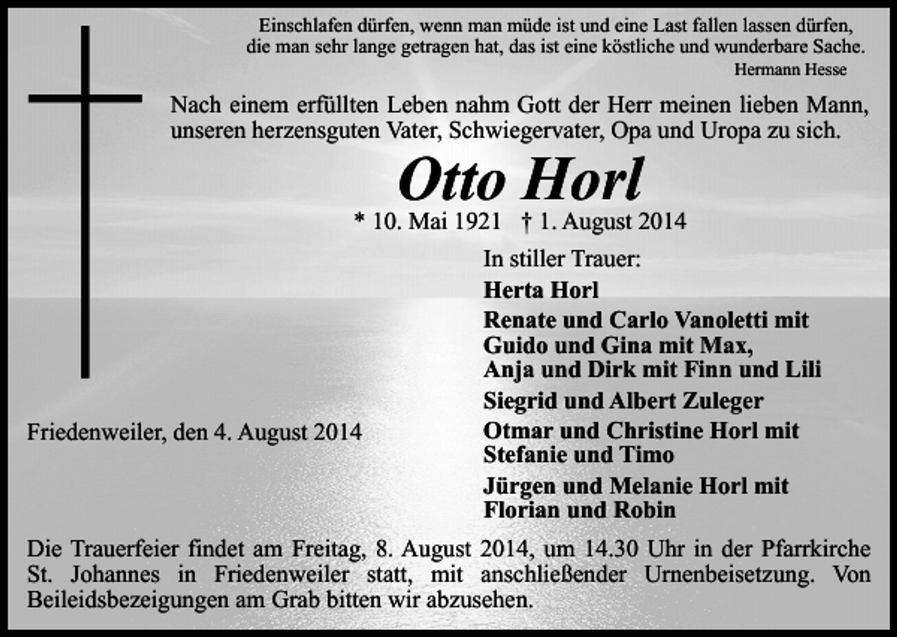 <p>Einschlafen dürfen, wenn man müde ist und eine Last fallen lassen dürfen,<br />die man sehr lange getragen hat, das ist eine köstliche und wunderbare Sache.<br />Hermann Hesse</p><p>Nach einem erfüllten Leben nahm Gott der Herr meinen lieben Mann,<br />unseren herzensguten Vater, Schwiegervater, Opa und Uropa zu sich.</p><p>Otto Horl</p><p>* 10. Mai 1921 † 1. August 2014<br />In stiller Trauer:<br />Herta Horl<br />Renate und Carlo Vanoletti mit<br />Guido und Gina mit Max,<br />Anja und Dirk mit Finn und Lili<br />Siegrid und Albert Zuleger<br />Otmar und Christine Horl mit<br />Friedenweiler, den 4. August 2014<br />Stefanie und Timo<br />Jürgen und Melanie Horl mit<br />Florian und Robin<br />Die Trauerfeier findet am Freitag, 8. August 2014, um 14.30 Uhr in der Pfarrkirche<br />St. Johannes in Friedenweiler statt, mit anschließender Urnenbeisetzung. Von<br />Beileidsbezeigungen am Grab bitten wir abzusehen.</p>
