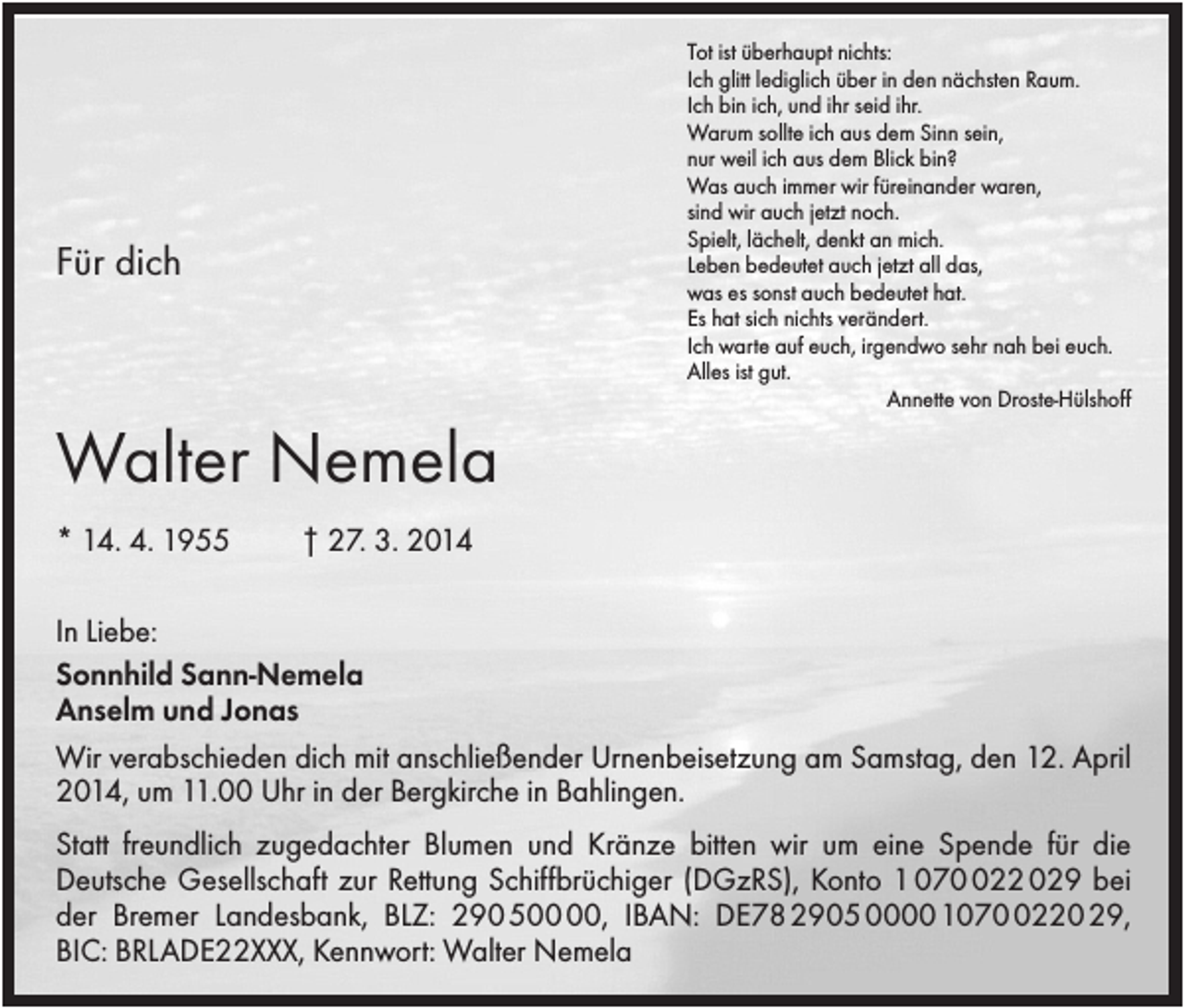 <p>Tot ist überhaupt nichts:<br />Ich glitt lediglich über in den nächsten Raum.<br />Ich bin ich, und ihr seid ihr.<br />Warum sollte ich aus dem Sinn sein,<br />nur weil ich aus dem Blick bin?<br />Was auch immer wir füreinander waren,<br />sind wir auch jetzt noch.<br />Spielt, lächelt, denkt an mich.<br />Leben bedeutet auch jetzt all das,<br />was es sonst auch bedeutet hat.<br />Es hat sich nichts verändert.<br />Ich warte auf euch, irgendwo sehr nah bei euch.<br />Alles ist gut.<br />Annette von Droste-Hülshoff</p><p>Für dich</p><p>Walter Nemela<br />* 14. 4. 1955</p><p>† 27. 3. 2014</p><p>In Liebe:<br />Sonnhild Sann-Nemela<br />Anselm und Jonas<br />Wir verabschieden dich mit anschließender Urnenbeisetzung am Samstag, den 12. April<br />2014, um 11.00 Uhr in der Bergkirche in Bahlingen.<br />Statt freundlich zugedachter Blumen und Kränze bitten wir um eine Spende für die<br />Deutsche Gesellschaft zur Rettung Schiffbrüchiger (DGzRS), Konto 1 0722 029 bei<br />der Bremer Landesbank, BLZ: 290 5, IBAN: DE78 2905 0000 107220 29,<br />BIC: BRLADE22XXX, Kennwort: Walter Nemela</p>