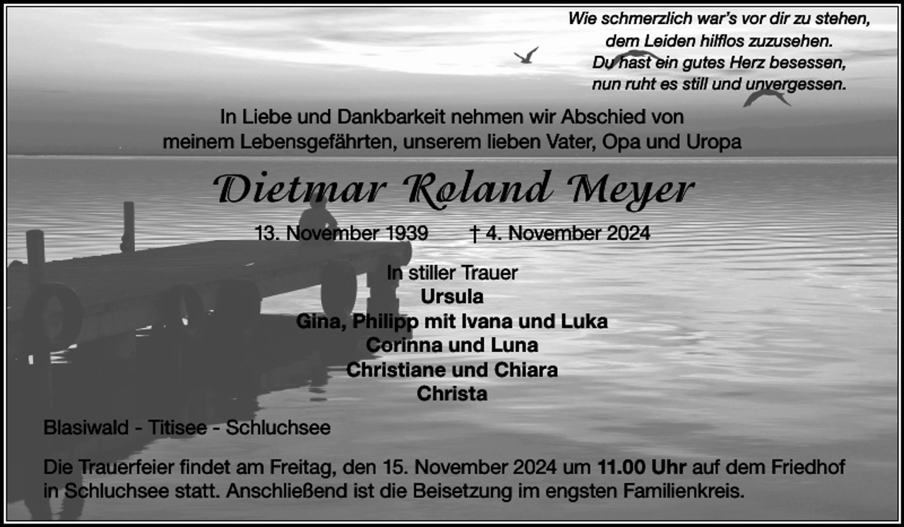 <p>Wie schmerzlich war’s vor dir zu stehen,<br />dem Leiden hilflos zuzusehen.<br />Du hast ein gutes Herz besessen,<br />nun ruht es still und unvergessen.</p><p>In Liebe und Dankbarkeit nehmen wir Abschied von<br />meinem Lebensgefährten, unserem lieben Vater, Opa und Uropa</p><p>Dietmar Roland Meyer<br />13. November 1939 † 4. November 2024<br />In stiller Trauer<br />Ursula<br />Gina, Philipp mit Ivana und Luka<br />Corinna und Luna<br />Christiane und Chiara<br />Christa<br />Blasiwald - Titisee - Schluchsee<br />Die Trauerfeier findet am Freitag, den 15. November 2024 um 11.00 Uhr auf dem Friedhof<br />in Schluchsee statt. Anschließend ist die Beisetzung im engsten Familienkreis.</p>
