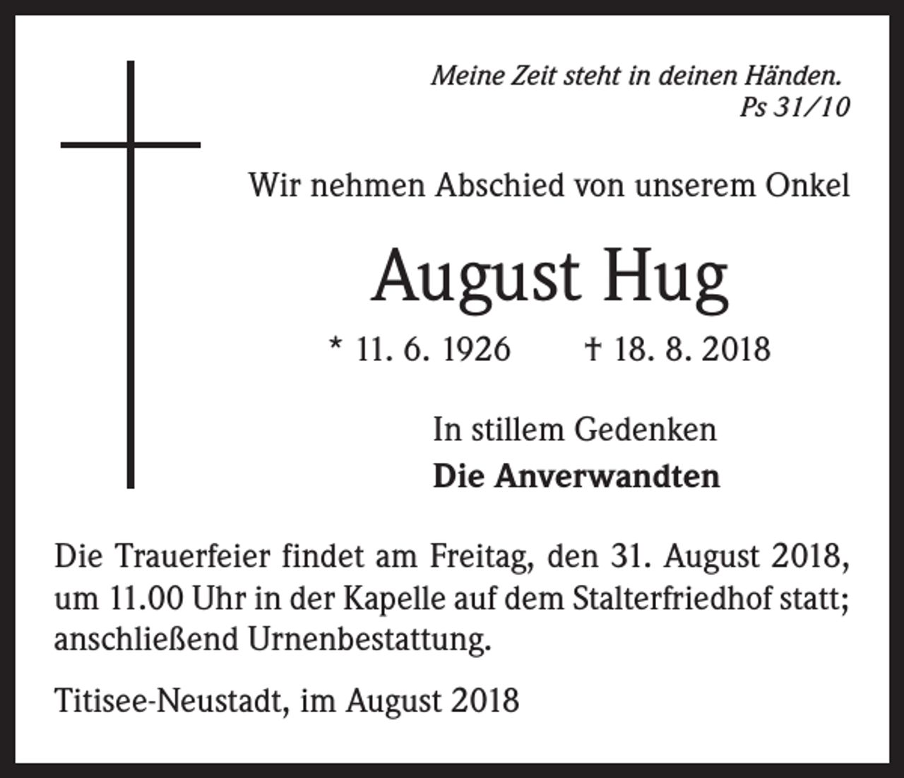 <p>Meine Zeit steht in deinen Händen.</p><p>Ps 31/10</p><p>Wir nehmen Abschied von unserem Onkel</p><p>August Hug<br />* 11. 6. 1926 † 18. 8. 2018<br />In stillem Gedenken<br />Die Anverwandten<br />Die Trauerfeier findet am Freitag, den 31. August 2018,<br />um 11.00 Uhr in der Kapelle auf dem Stalterfriedhof statt;<br />anschließend Urnenbestattung.<br />Titisee-Neustadt, im August 2018</p>