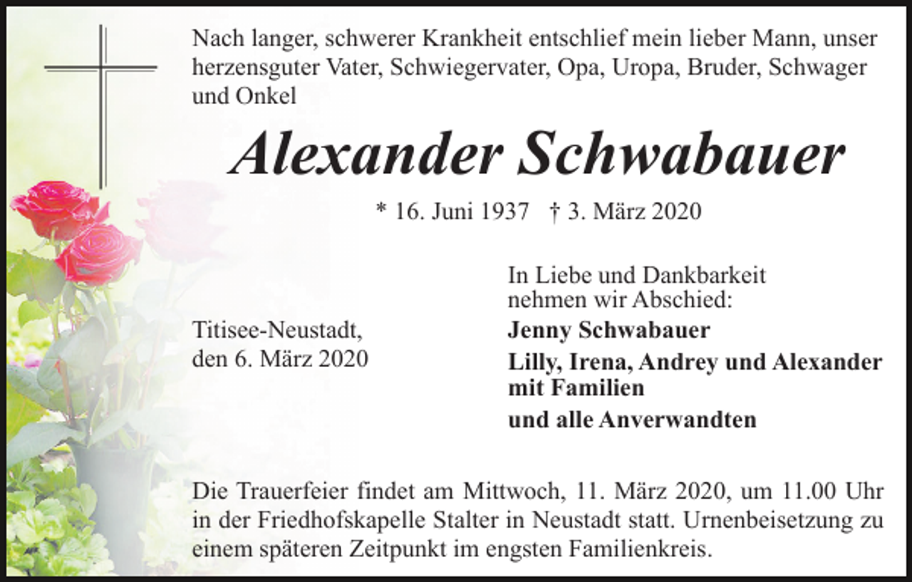 <p>Nach langer, schwerer Krankheit entschlief mein lieber Mann, unser<br />herzensguter Vater, Schwiegervater, Opa, Uropa, Bruder, Schwager<br />und Onkel</p><p>Alexander Schwabauer<br />* 16. Juni 1937 † 3. März 2020</p><p>Titisee-Neustadt,<br />den 6. März 2020</p><p>In Liebe und Dankbarkeit<br />nehmen wir Abschied:<br />Jenny Schwabauer<br />Lilly, Irena, Andrey und Alexander<br />mit Familien<br />und alle Anverwandten</p><p>Die Trauerfeier findet am Mittwoch, 11. März 2020, um 11.00 Uhr<br />in der Friedhofskapelle Stalter in Neustadt statt. Urnenbeisetzung zu<br />einem späteren Zeitpunkt im engsten Familienkreis.</p>