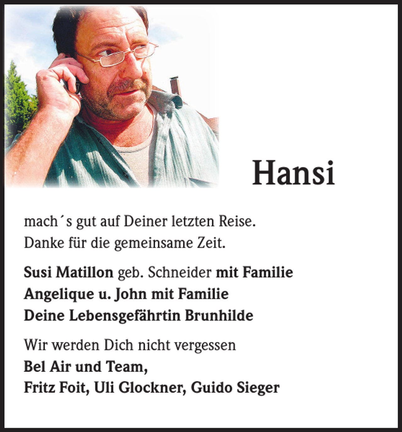 <p>Hansi<br />mach´s gut auf Deiner letzten Reise.<br />Danke für die gemeinsame Zeit.<br />Susi Matillon geb. Schneider mit Familie<br />Angelique u. John mit Familie<br />Deine Lebensgefährtin Brunhilde<br />Wir werden Dich nicht vergessen<br />Bel Air und Team,<br />Fritz Foit, Uli Glockner, Guido Sieger</p>