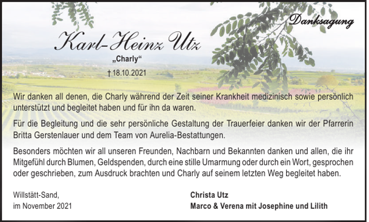 <p>Karl-Heinz Utz</p><p>Danksagung</p><p>„Charly“</p><p>† 18.10.2021</p><p>Wir danken all denen, die Charly während der Zeit seiner Krankheit medizinisch sowie persönlich<br />unterstützt und begleitet haben und für ihn da waren.<br />Für die Begleitung und die sehr persönliche Gestaltung der Trauerfeier danken wir der Pfarrerin<br />Britta Gerstenlauer und dem Team von Aurelia-Bestattungen.<br />Besonders möchten wir all unseren Freunden, Nachbarn und Bekannten danken und allen, die ihr<br />Mitgefühl durch Blumen, Geldspenden, durch eine stille Umarmung oder durch ein Wort, gesprochen<br />oder geschrieben, zum Ausdruck brachten und Charly auf seinem letzten Weg begleitet haben.<br />Willstätt-Sand,<br />im November 2021</p><p>Christa Utz<br />Marco &amp; Verena mit Josephine und Lilith</p>