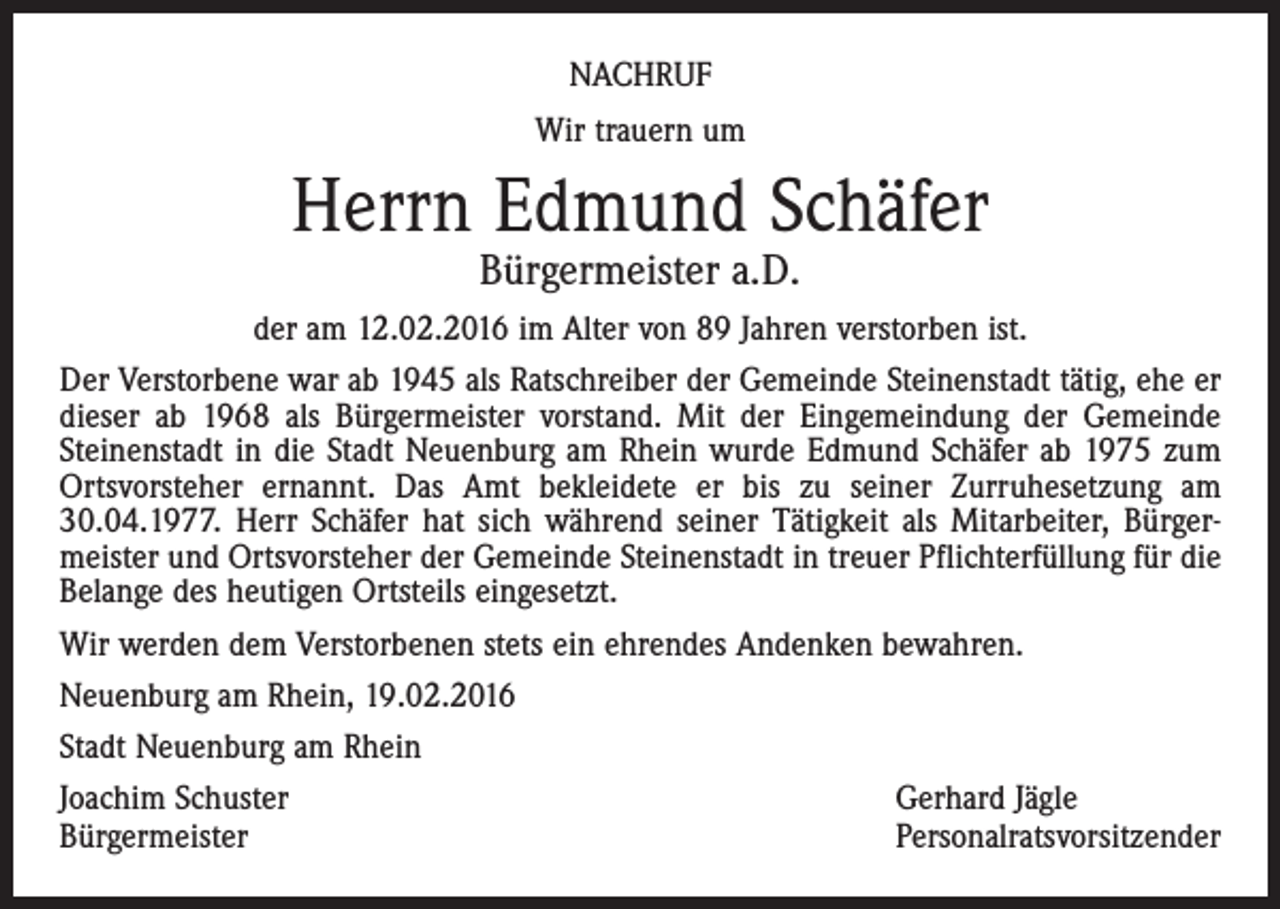 <p>NACHRUF<br />Wir trauern um</p><p>Herrn Edmund Schäfer<br />Bürgermeister a.D.</p><p>der am 12.02.2016 im Alter von 89 Jahren verstorben ist.<br />Der Verstorbene war ab 1945 als Ratschreiber der Gemeinde Steinenstadt tätig, ehe er<br />dieser ab 1968 als Bürgermeister vorstand. Mit der Eingemeindung der Gemeinde<br />Steinenstadt in die Stadt Neuenburg am Rhein wurde Edmund Schäfer ab 1975 zum<br />Ortsvorsteher ernannt. Das Amt bekleidete er bis zu seiner Zurruhesetzung am<br />30.04.1977. Herr Schäfer hat sich während seiner Tätigkeit als Mitarbeiter, Bürgermeister und Ortsvorsteher der Gemeinde Steinenstadt in treuer Pflichterfüllung für die<br />Belange des heutigen Ortsteils eingesetzt.<br />Wir werden dem Verstorbenen stets ein ehrendes Andenken bewahren.<br />Neuenburg am Rhein, 19.02.2016<br />Stadt Neuenburg am Rhein<br />Joachim Schuster<br />Gerhard Jägle<br />Bürgermeister<br />Personalratsvorsitzender</p>