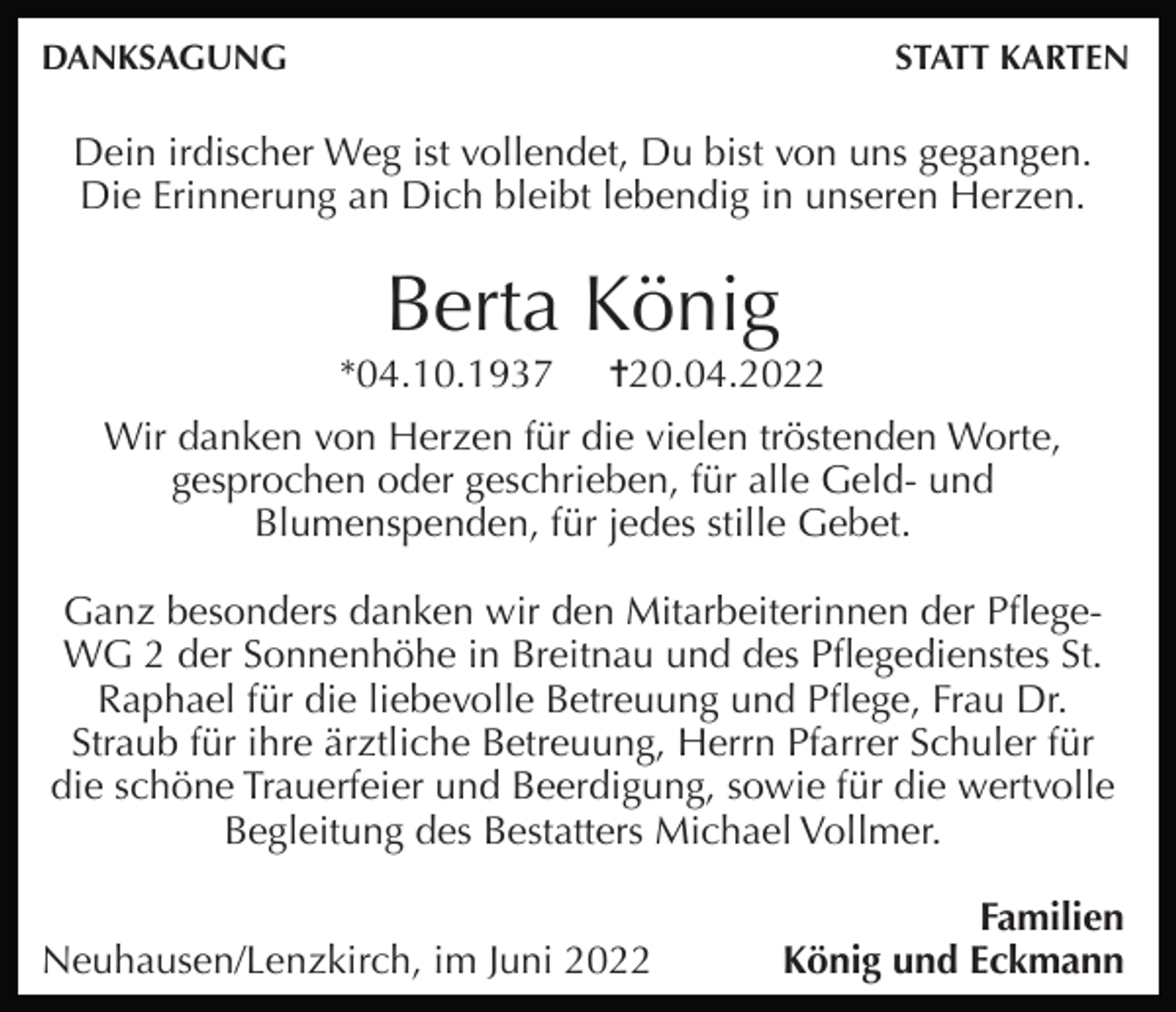 <p>DANKSAGUNG</p><p>STATT KARTEN</p><p>Dein irdischer Weg ist vollendet, Du bist von uns gegangen.<br />Die Erinnerung an Dich bleibt lebendig in unseren Herzen.</p><p>Berta König<br />*04.10.1937</p><p>✝20.04.2022</p><p>Wir danken von Herzen für die vielen tröstenden Worte,<br />gesprochen oder geschrieben, für alle Geld- und<br />Blumenspenden, für jedes stille Gebet.<br />Ganz besonders danken wir den Mitarbeiterinnen der PﬂegeWG 2 der Sonnenhöhe in Breitnau und des Pﬂegedienstes St.<br />Raphael für die liebevolle Betreuung und Pﬂege, Frau Dr.<br />Straub für ihre ärztliche Betreuung, Herrn Pfarrer Schuler für<br />die schöne Trauerfeier und Beerdigung, sowie für die wertvolle<br />Begleitung des Bestatters Michael Vollmer.<br />Neuhausen/Lenzkirch, im Juni 2022</p><p>Familien<br />König und Eckmann</p>