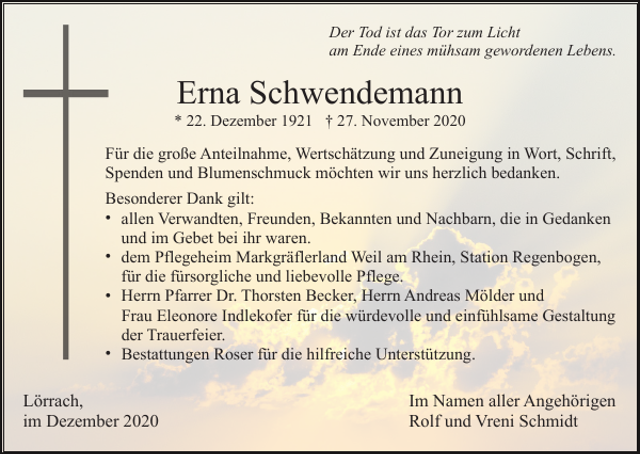 <p>Der Tod ist das Tor zum Licht<br />am Ende eines mühsam gewordenen Lebens.</p><p>Erna Schwendemann<br />* 22. Dezember 1921 † 27. November 2020</p><p>Für die große Anteilnahme, Wertschätzung und Zuneigung in Wort, Schrift,<br />Spenden und Blumenschmuck möchten wir uns herzlich bedanken.<br />Besonderer Dank gilt:<br />• allen Verwandten, Freunden, Bekannten und Nachbarn, die in Gedanken<br />und im Gebet bei ihr waren.<br />• dem Pflegeheim Markgräflerland Weil am Rhein, Station Regenbogen,<br />für die fürsorgliche und liebevolle Pflege.<br />• Herrn Pfarrer Dr. Thorsten Becker, Herrn Andreas Mölder und<br />Frau Eleonore Indlekofer für die würdevolle und einfühlsame Gestaltung<br />der Trauerfeier.<br />• Bestattungen Roser für die hilfreiche Unterstützung.</p><p>Lörrach,<br />im Dezember 2020</p><p>Im Namen aller Angehörigen<br />Rolf und Vreni Schmidt</p>