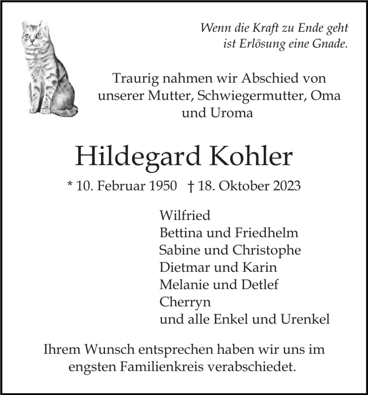 <p>Wenn die Kraft zu Ende geht<br />ist Erlösung eine Gnade.</p><p>Traurig nahmen wir Abschied von<br />unserer Mutter, Schwiegermutter, Oma<br />und Uroma</p><p>Hildegard Kohler<br />* 10. Februar 1950 † 18. Oktober 2023<br />Wilfried<br />Bettina und Friedhelm<br />Sabine und Christophe<br />Dietmar und Karin<br />Melanie und Detlef<br />Cherryn<br />und alle Enkel und Urenkel<br />Ihrem Wunsch entsprechen haben wir uns im<br />engsten Familienkreis verabschiedet.</p>