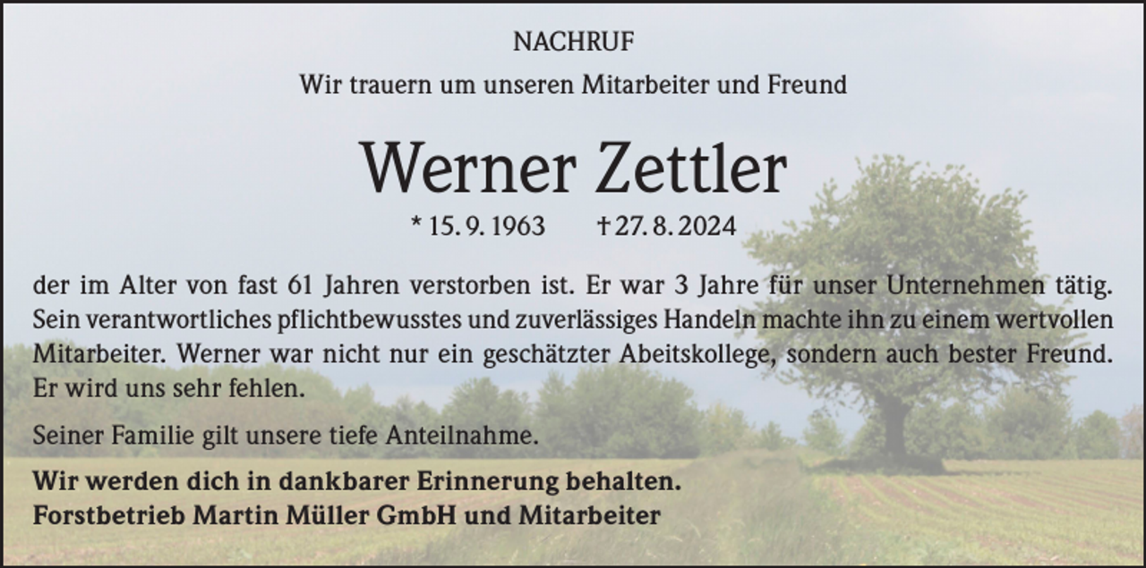 <p>NACHRUF<br />Wir trauern um unseren Mitarbeiter und Freund</p><p>Werner Zettler<br />* 15. 9. 1963</p><p>† 27. 8. 2024</p><p>der im Alter von fast 61 Jahren verstorben ist. Er war 3 Jahre für unser Unternehmen tätig.<br />Sein verantwortliches pflichtbewusstes und zuverlässiges Handeln machte ihn zu einem wertvollen<br />Mitarbeiter. Werner war nicht nur ein geschätzter Abeitskollege, sondern auch bester Freund.<br />Er wird uns sehr fehlen.<br />Seiner Familie gilt unsere tiefe Anteilnahme.<br />Wir werden dich in dankbarer Erinnerung behalten.<br />Forstbetrieb Martin Müller GmbH und Mitarbeiter</p>