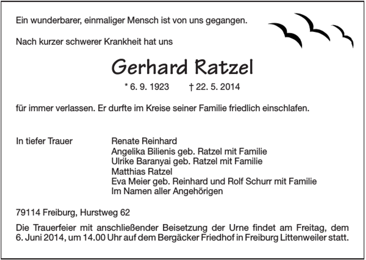 <p>Ein wunderbarer, einmaliger Mensch ist von uns gegangen.<br />Nach kurzer schwerer Krankheit hat uns</p><p>Gerhard Ratzel<br />* 6. 9. 1923</p><p>† 22. 5. 2014</p><p>für immer verlassen. Er durfte im Kreise seiner Familie friedlich einschlafen.</p><p>In tiefer Trauer</p><p>Renate Reinhard<br />Angelika Bilienis geb. Ratzel mit Familie<br />Ulrike Baranyai geb. Ratzel mit Familie<br />Matthias Ratzel<br />Eva Meier geb. Reinhard und Rolf Schurr mit Familie<br />Im Namen aller Angehörigen</p><p>79114 Freiburg, Hurstweg 62<br />Die Trauerfeier mit anschließender Beisetzung der Urne findet am Freitag, dem<br />6. Juni 2014, um 14.00 Uhr auf dem Bergäcker Friedhof in Freiburg Littenweiler statt.</p>