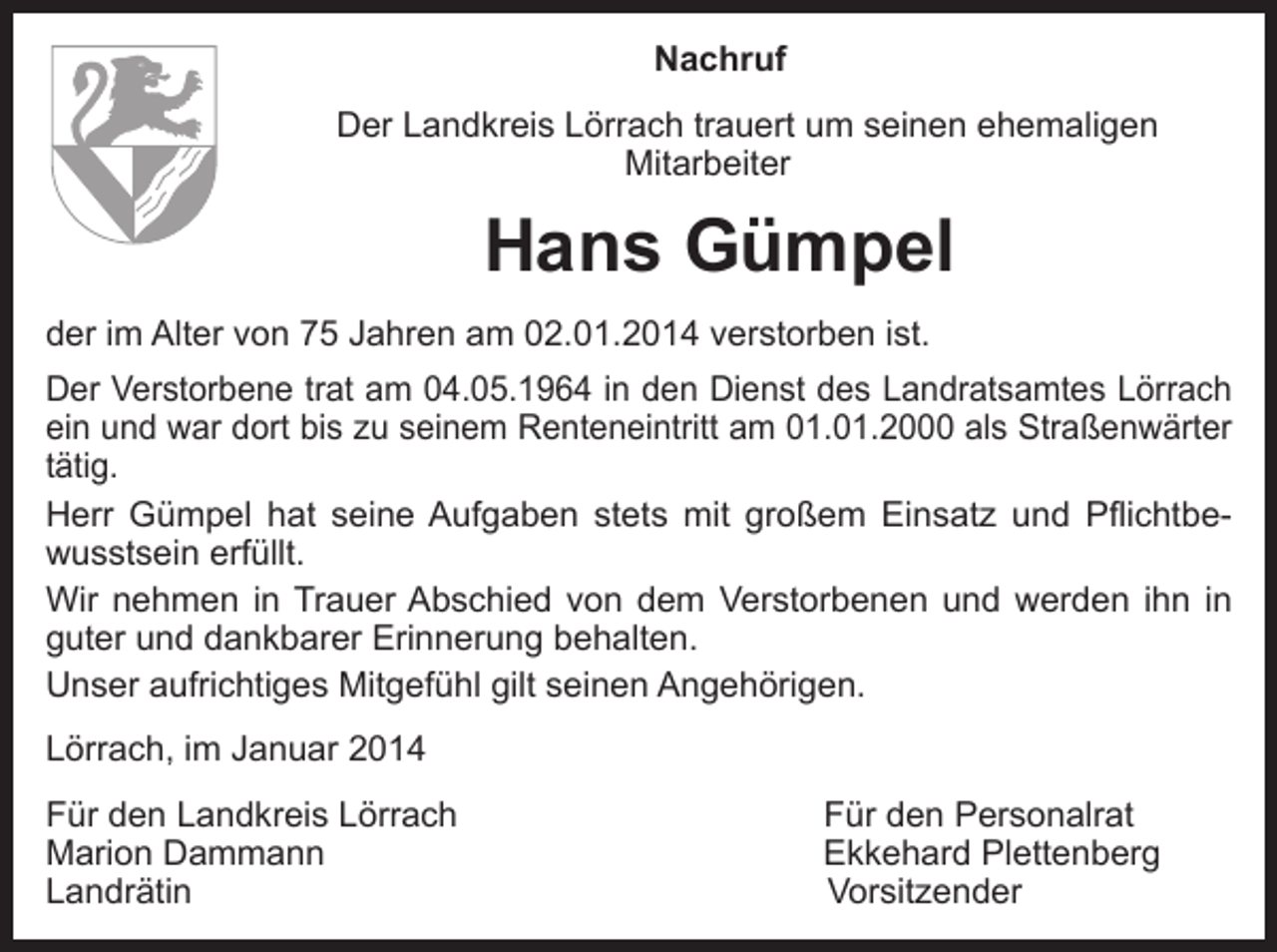 <p>Nachruf<br />Der Landkreis Lörrach trauert um seinen ehemaligen<br />Mitarbeiter</p><p>Hans Gümpel<br />der im Alter von 75 Jahren am 02.01.2014 verstorben ist.<br />Der Verstorbene trat am 04.05.1964 in den Dienst des Landratsamtes Lörrach<br />ein und war dort bis zu seinem Renteneintritt am 01.01.2000 als Straßenwärter<br />tätig.<br />Herr Gümpel hat seine Aufgaben stets mit großem Einsatz und Pflichtbewusstsein erfüllt.<br />Wir nehmen in Trauer Abschied von dem Verstorbenen und werden ihn in<br />guter und dankbarer Erinnerung behalten.<br />Unser aufrichtiges Mitgefühl gilt seinen Angehörigen.<br />Lörrach, im Januar 2014<br />ür den Landkreis Lörrach<br />F<br />Marion Dammann<br />Landrätin</p><p>Für den Personalrat<br />Ekkehard Plettenberg<br />Vorsitzender</p>