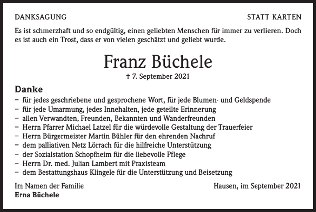 <p>DANKSAGUNG</p><p>STATT KARTEN</p><p>Es ist schmerzhaft und so endgültig, einen geliebten Menschen für immer zu verlieren. Doch<br />es ist auch ein Trost, dass er von vielen geschätzt und geliebt wurde.</p><p>Franz Büchele<br />† 7. September 2021</p><p>Danke<br />– für jedes geschriebene und gesprochene Wort, für jede Blumen- und Geldspende<br />– für jede Umarmung, jedes Innehalten, jede geteilte Erinnerung<br />– allen Verwandten, Freunden, Bekannten und Wanderfreunden<br />– Herrn Pfarrer Michael Latzel für die würdevolle Gestaltung der Trauerfeier<br />– Herrn Bürgermeister Martin Bühler für den ehrenden Nachruf<br />– dem palliativen Netz Lörrach für die hilfreiche Unterstützung<br />– der Sozialstation Schopfheim für die liebevolle Pflege<br />– Herrn Dr. med. Julian Lambert mit Praxisteam<br />– dem Bestattungshaus Klingele für die Unterstützung und Beisetzung<br />Im Namen der Familie<br />Erna Büchele</p><p>Hausen, im September 2021</p>