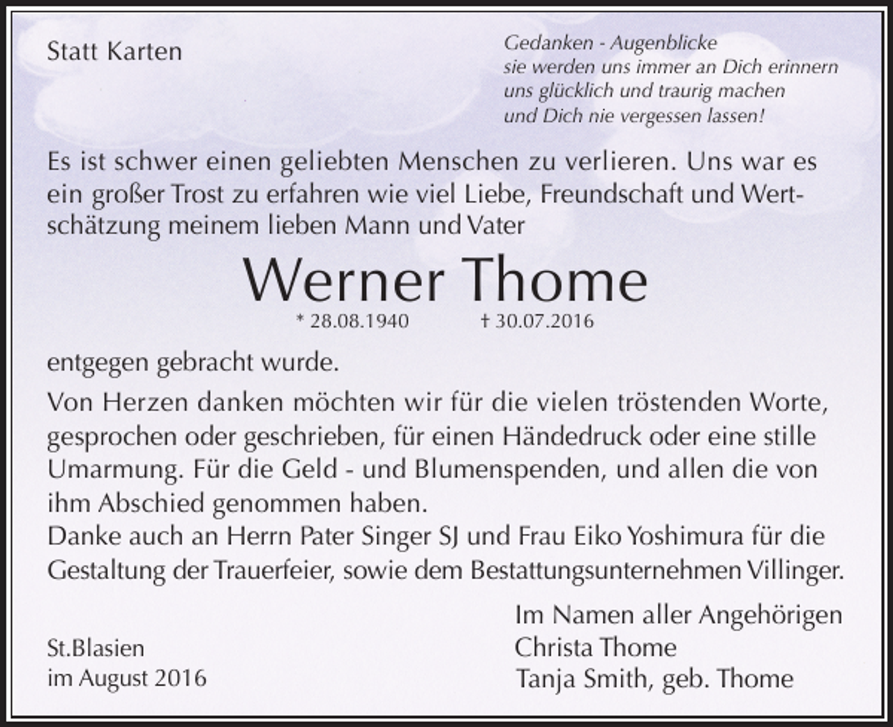 <p>Gedanken - Augenblicke<br />sie werden uns immer an Dich erinnern<br />uns glücklich und traurig machen<br />und Dich nie vergessen lassen!</p><p>Statt Karten</p><p>Es ist schwer einen geliebten Menschen zu verlieren. Uns war es<br />ein großer Trost zu erfahren wie viel Liebe, Freundschaft und Wertschätzung meinem lieben Mann und Vater</p><p>Werner Thome<br />* 28.08.1940</p><p>† 30.07.2016</p><p>entgegen gebracht wurde.<br />Von Herzen danken möchten wir für die vielen tröstenden Worte,<br />gesprochen oder geschrieben, für einen Händedruck oder eine stille<br />Umarmung. Für die Geld - und Blumenspenden, und allen die von<br />ihm Abschied genommen haben.<br />Danke auch an Herrn Pater Singer SJ und Frau Eiko Yoshimura für die<br />Gestaltung der Trauerfeier, sowie dem Bestattungsunternehmen Villinger.<br />St.Blasien<br />im August 2016</p><p>Im Namen aller Angehörigen<br />Christa Thome<br />Tanja Smith, geb. Thome</p>